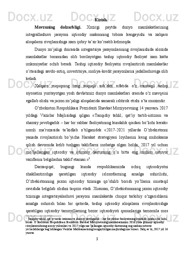 Kirish.
Mavzuning   dolzarbligi.   Xozirgi   paytda   dunyo   mamlakatlarining
integrallashuvi   jarayoni   iqtisodiy   makonning   tobora   kengayishi   va   xalqaro
aloqalarni rivojlanishiga xam ijobiy ta sir ko rsatib kelmoqda.ʼ ʼ
Dunyo   xo jaligi   doirasida   integratsiya   jarayonlarining   rivojlanishida   aloxida	
ʼ
mamlakatlar   tomonidan   olib   borilayotgan   tashqi   iqtisodiy   faoliyat   xam   katta
imkoniyatlar   ochib   beradi.   Tashqi   iqtisodiy   faoliyatni   rivojlantirish   mamlakatlar
o rtasidagi savdo-sotiq, investitsiya, moliya-kredit jarayonlarini jadallashuviga olib	
ʼ
keladi.
Xalqaro   xuquqning   teng   xuquqli   sub ekti   sifatida   o z   mustaqil   tashqi	
ʼ ʼ
siyosatini  yuritayotgan yosh davlatimiz dunyo mamlakatlari orasida o z mavqeini	
ʼ
egallab olishi va jaxon xo jaligi aloqalarida samarali ishtirok etishi o ta muximdir. 	
ʼ ʼ
O zbekiston Respublikasi Prezidenti Shavkat Mirziyoevning 14 yanvarь 2017	
ʼ
yildagi   Vazirlar   Majlisidagi   qilgan   «Tanqidiy   tahlil,   qat iy   tartib-intizom   va	
ʼ
shaxsiy javobgarlik – har bir rahbar faoliyatining kundalik qoidasi bo lishi kerak»	
ʼ
nomli   ma ruzasida   ta kidlab   o tilganidek   «2017-2021   yillarda   O zbekistonni	
ʼ ʼ ʼ ʼ
yanada   rivojlantirish   bo yicha   Harakat   strategiyasi   loyihasini   keng   muhokama	
ʼ
qilish   davomida   kelib   tushgan   takliflarni   inobatga   olgan   holda,   2017   yil   uchun
mo ljallangan   iqtisodiy   va   ijtimoiy   dasturning   o n   bitta   eng   muhim   ustuvor	
ʼ ʼ
vazifasini belgilashni taklif etaman » 1
.
Darxaqiqat,   bugungi   kunda   respublikamizda   ochiq   iqtisodiyotni
shakllantirishga   qaratilgan   iqtisodiy   isloxotlarning   amalga   oshirilishi,
O zbekistonning   jaxon   iqtisodiy   tizimiga   qo shilib   borish   yo llarini   mustaqil
ʼ ʼ ʼ
ravishda belgilab olishni taqozo etadi. Xususan, O zbekistonnning jaxon iqtisodiy	
ʼ
tizimiga   integratsiyalashuvi   jarayoni   mamlakatda   chuqur   tarkibiy   o zgarishlarni	
ʼ
amalga   oshirish   bilan   bir   qatorda,   tashqi   iqtisodiy   aloqalarni   rivojlantirishga
qaratilgan   iqtisodiy   tamoyillarning   bozor   iqtisodiyoti   qonunlariga   tamomila   mos
1
 Tanqidiy tahlil, qat iy tartib-intizom va shaxsiy javobgarlik – har bir rahbar faoliyatining kundalik qoidasi bo lishi 	
ʼ ʼ
kerak. O zbekiston Respublikasi Prezidenti Shavkat Mirziyoevning mamlakatimizni 2016 yilda ijtimoiy-iqtisodiy 	
ʼ
rivojlantirishning asosiy yakunlari va 2017 yilga mo ljallangan iqtisodiy dasturning eng muhim ustuvor 	
ʼ
yo nalishlariga bag ishlangan Vazirlar Mahkamasining kengaytirilgan majlisidagi ma ruzasi. Xalq so zi, 2017 yil 16	
ʼ ʼ ʼ ʼ
yanvar.
3 