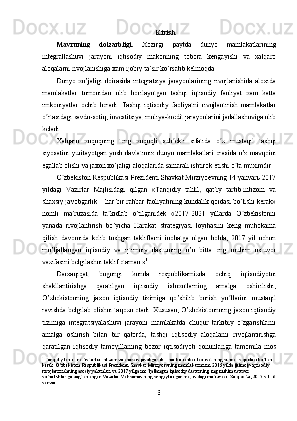 Kirish.
Mavzuning   dolzarbligi.   Xozirgi   paytda   dunyo   mamlakatlarining
integrallashuvi   jarayoni   iqtisodiy   makonning   tobora   kengayishi   va   xalqaro
aloqalarni rivojlanishiga xam ijobiy ta sir ko rsatib kelmoqda.ʼ ʼ
Dunyo   xo jaligi   doirasida   integratsiya   jarayonlarining   rivojlanishida   aloxida	
ʼ
mamlakatlar   tomonidan   olib   borilayotgan   tashqi   iqtisodiy   faoliyat   xam   katta
imkoniyatlar   ochib   beradi.   Tashqi   iqtisodiy   faoliyatni   rivojlantirish   mamlakatlar
o rtasidagi savdo-sotiq, investitsiya, moliya-kredit jarayonlarini jadallashuviga olib	
ʼ
keladi.
Xalqaro   xuquqning   teng   xuquqli   sub ekti   sifatida   o z   mustaqil   tashqi	
ʼ ʼ
siyosatini  yuritayotgan yosh davlatimiz dunyo mamlakatlari orasida o z mavqeini	
ʼ
egallab olishi va jaxon xo jaligi aloqalarida samarali ishtirok etishi o ta muximdir. 	
ʼ ʼ
O zbekiston Respublikasi Prezidenti Shavkat Mirziyoevning 14 yanvarь 2017	
ʼ
yildagi   Vazirlar   Majlisidagi   qilgan   «Tanqidiy   tahlil,   qat iy   tartib-intizom   va	
ʼ
shaxsiy javobgarlik – har bir rahbar faoliyatining kundalik qoidasi bo lishi kerak»	
ʼ
nomli   ma ruzasida   ta kidlab   o tilganidek   «2017-2021   yillarda   O zbekistonni	
ʼ ʼ ʼ ʼ
yanada   rivojlantirish   bo yicha   Harakat   strategiyasi   loyihasini   keng   muhokama	
ʼ
qilish   davomida   kelib   tushgan   takliflarni   inobatga   olgan   holda,   2017   yil   uchun
mo ljallangan   iqtisodiy   va   ijtimoiy   dasturning   o n   bitta   eng   muhim   ustuvor	
ʼ ʼ
vazifasini belgilashni taklif etaman » 1
.
Darxaqiqat,   bugungi   kunda   respublikamizda   ochiq   iqtisodiyotni
shakllantirishga   qaratilgan   iqtisodiy   isloxotlarning   amalga   oshirilishi,
O zbekistonning   jaxon   iqtisodiy   tizimiga   qo shilib   borish   yo llarini   mustaqil
ʼ ʼ ʼ
ravishda belgilab olishni taqozo etadi. Xususan, O zbekistonnning jaxon iqtisodiy	
ʼ
tizimiga   integratsiyalashuvi   jarayoni   mamlakatda   chuqur   tarkibiy   o zgarishlarni	
ʼ
amalga   oshirish   bilan   bir   qatorda,   tashqi   iqtisodiy   aloqalarni   rivojlantirishga
qaratilgan   iqtisodiy   tamoyillarning   bozor   iqtisodiyoti   qonunlariga   tamomila   mos
1
 Tanqidiy tahlil, qat iy tartib-intizom va shaxsiy javobgarlik – har bir rahbar faoliyatining kundalik qoidasi bo lishi 	
ʼ ʼ
kerak. O zbekiston Respublikasi Prezidenti Shavkat Mirziyoevning mamlakatimizni 2016 yilda ijtimoiy-iqtisodiy 	
ʼ
rivojlantirishning asosiy yakunlari va 2017 yilga mo ljallangan iqtisodiy dasturning eng muhim ustuvor 	
ʼ
yo nalishlariga bag ishlangan Vazirlar Mahkamasining kengaytirilgan majlisidagi ma ruzasi. Xalq so zi, 2017 yil 16	
ʼ ʼ ʼ ʼ
yanvar.
3
