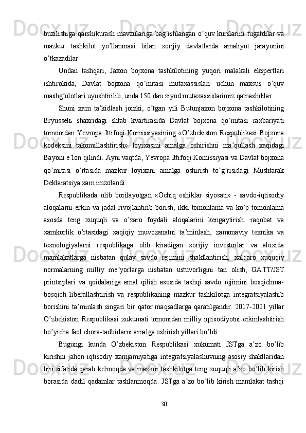 buzilishiga qarshikurash mavzulariga bag ishlangan  o quv kurslarini  tugatdilar vaʼ ʼ
mazkur   tashkilot   yo llanmasi   bilan   xorijiy   davlatlarda   amaliyot   jarayonini	
ʼ
o tkazadilar. 	
ʼ
Undan   tashqari,   Jaxon   bojxona   tashkilotining   yuqori   malakali   ekspertlari
ishtirokida,   Davlat   bojxona   qo mitasi   mutaxassislari   uchun   maxsus   o quv	
ʼ ʼ
mashg ulotlari uyushtirilib, unda 150 dan ziyod mutaxassislarimiz qatnashdilar.	
ʼ
Shuni   xam   ta kidlash   joizki,   o tgan   yili   Butunjaxon   bojxona   tashkilotining	
ʼ ʼ
Bryusselь   shaxridagi   shtab   kvartirasida   Davlat   bojxona   qo mitasi   raxbariyati	
ʼ
tomonidan   Yevropa   Ittifoqi   Komissiyasining   «O zbekiston   Respublikasi   Bojxona	
ʼ
kodeksini   takomillashtirish»   loyixasini   amalga   oshirishni   ma qullash   xaqidagi	
ʼ
Bayoni e lon qilindi. Аyni vaqtda, Yevropa Ittifoqi Komissiyasi va Davlat bojxona	
ʼ
qo mitasi   o rtasida   mazkur   loyixani   amalga   oshirish   to g risidagi   Mushtarak	
ʼ ʼ ʼ ʼ
Deklaratsiya xam imzolandi. 
Respublikada   olib   borilayotgan   «Ochiq   eshiklar   siyosati»   -   savdo-iqtisodiy
aloqalarni   erkin  va   jadal   rivojlantirib   borish,   ikki   tomonlama  va   ko p  tomonlama	
ʼ
asosda   teng   xuquqli   va   o zaro   foydali   aloqalarini   kengaytirish,   raqobat   va	
ʼ
xamkorlik   o rtasidagi   xaqiqiy   muvozanatni   ta minlash,   zamonaviy   texnika   va	
ʼ ʼ
texnologiyalarni   respublikaga   olib   kiradigan   xorijiy   investorlar   va   aloxida
mamlakatlarga   nisbatan   qulay   savdo   rejimini   shakllantirish,   xalqaro   xuquqiy
normalarning   milliy   me yorlarga   nisbatan   ustuvorligini   tan   olish,   GАTT/JST	
ʼ
printsiplari   va   qoidalariga   amal   qilish   asosida   tashqi   savdo   rejimini   bosqichma-
bosqich   liberallashtirish   va   respublikaning   mazkur   tashkilotga   integratsiyalashib
borishini   ta minlash   singari   bir   qator   maqsadlarga   qaratilgandir.  2017-2021  yillar	
ʼ
O zbekiston   Respublikasi   xukumati  tomonidan milliy  iqtisodiyotni  erkinlashtirish	
ʼ
bo yicha faol chora-tadbirlarni amalga oshirish yillari bo ldi.
ʼ ʼ
Bugungi   kunda   O zbekiston   Respublikasi   xukumati   JSTga   a zo   bo lib	
ʼ ʼ ʼ
kirishni   jahon   iqtisodiy   xamjamiyatiga   integratsiyalashuvning   asosiy   shakllaridan
biri sifatida qarab kelmoqda va mazkur tashkilotga teng xuquqli a zo bo lib kirish	
ʼ ʼ
borasida   dadil   qadamlar   tashlanmoqda.   JSTga   a zo   bo lib   kirish   mamlakat   tashqi	
ʼ ʼ
30 