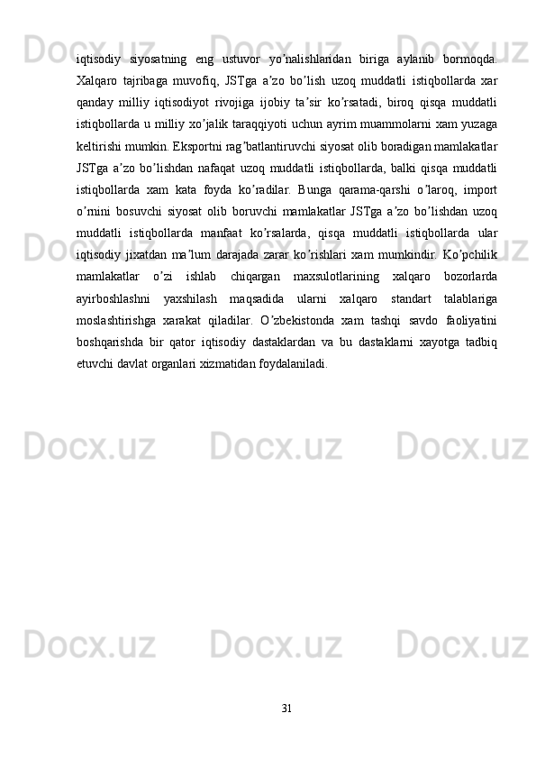 iqtisodiy   siyosatning   eng   ustuvor   yo nalishlaridan   biriga   aylanib   bormoqda.ʼ
Xalqaro   tajribaga   muvofiq,   JSTga   a zo   bo lish   uzoq   muddatli   istiqbollarda   xar	
ʼ ʼ
qanday   milliy   iqtisodiyot   rivojiga   ijobiy   ta sir   ko rsatadi,   biroq   qisqa   muddatli	
ʼ ʼ
istiqbollarda u milliy xo jalik taraqqiyoti  uchun ayrim  muammolarni  xam yuzaga	
ʼ
keltirishi mumkin. Eksportni rag batlantiruvchi siyosat olib boradigan mamlakatlar	
ʼ
JSTga   a zo   bo lishdan   nafaqat   uzoq   muddatli   istiqbollarda,   balki   qisqa   muddatli	
ʼ ʼ
istiqbollarda   xam   kata   foyda   ko radilar.   Bunga   qarama-qarshi   o laroq,   import	
ʼ ʼ
o rnini   bosuvchi   siyosat   olib   boruvchi   mamlakatlar   JSTga   a zo   bo lishdan   uzoq	
ʼ ʼ ʼ
muddatli   istiqbollarda   manfaat   ko rsalarda,   qisqa   muddatli   istiqbollarda   ular	
ʼ
iqtisodiy   jixatdan   ma lum   darajada   zarar   ko rishlari   xam   mumkindir.   Ko pchilik	
ʼ ʼ ʼ
mamlakatlar   o zi   ishlab   chiqargan   maxsulotlarining   xalqaro   bozorlarda	
ʼ
ayirboshlashni   yaxshilash   maqsadida   ularni   xalqaro   standart   talablariga
moslashtirishga   xarakat   qiladilar.   O zbekistonda   xam   tashqi   savdo   faoliyatini	
ʼ
boshqarishda   bir   qator   iqtisodiy   dastaklardan   va   bu   dastaklarni   xayotga   tadbiq
etuvchi davlat organlari xizmatidan foydalaniladi.
31
