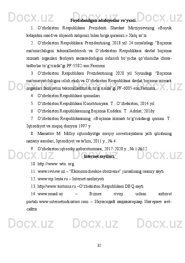 Foydalanilgan adabiyotlar ro‘yxati.
1. O‘zbekiston   Respublikasi   Prezidenti   Shavkat   Mirziyoevning   «Buyuk
kelajakni mard va olijanob xalqimiz bilan birga quramiz.» Xalq so‘zi
2. O‘zbekiston   Respublikasi   Prezidentining   2018   yil   24   noyabrlagi   “Bojxona
ma'murchiligini   takomillashtirish   va   O‘zbekiston   Respublikasi   davlat   bojxona
xizmati   organlari   faoliyati   samaradorligini   oshirish   bo‘yicha   qo‘shimcha   chora-
tadbirlar to‘g‘risida”gi PF-5582-son Farmoni.
3. O‘zbekiston   Respublikasi   Prezidentining   2020   yil   5iyundagi   “Bojxona
ma'muriyatchiligini isloh etish va O‘zbekiston Respublikasi davlat bojxona xizmati
organlari faoliyatini takomillashtirish to‘g‘risida”gi PF-6005-son Farmoni.
4. O‘zbekiston Respublikasi qonunlari. 
5. O‘zbekiston Respublikasi Konstitusiyasi. T.: O‘zbekiston, 2014 yil.
6. O‘zbekiston Respublikasining Bojxona Kodeksi. T.: Adolat, 2016y.
7. O‘zbekiston   Respublikasining     «Bojxona   xizmati   to‘g‘risida»gi   qonuni.   T.:
Iqtisodiyot va xuquq dunyosi 1997 y.
8. Mamatov   M.   Milliy   iqtisodiyotga   xorijiy   investisiyalarni   jalb   qilishning
nazariy asoslari, Iqtisodiyot va ta'lim, 2011 y., № 4.
9. O‘zbekiston iqtisodiy axborotnomasi, 2017-2020 y., № 1-№12
Internet saytlari .
10. http://www. wto. org
11. www.review.uz – “Ekonomicheskoe obozrenie” jurnalining rasmiy sayti
12. www.vip.lenta.ru – Internet nashriyoti
13. http//www.sustoms.ru –O‘zbekiston Respublikasi DBQ sayti
14. www.omad.uz   –   Biznes   rivoji   uchun   axborot
portali. www.internetindicators.com   –   Иқтисодий   индикаторлар   Интернет   веб-
сайти.
32 