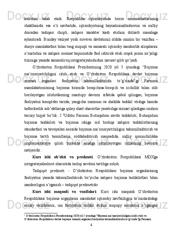 kelishini   talab   etadi.   Respublika   iqtisodiyotida   bozor   munosabatlarining
shakllanishi   esa   o z   navbatida,   iqtisodiyotning   baynalminallashuvini   va   milliyʼ
doiradan   tashqari   chiqib,   xalqaro   xarakter   kasb   etishini   dolzarb   masalaga
aylantiradi.  Bunday vaziyat  yosh  suveren davlatimiz oldida muxim  bir  vazifani  –
dunyo mamlakatlari bilan teng xuquqli va samarali iqtisodiy xamkorlik aloqalarini
o rnatishni va xalqaro mexnat taqsimotida faol ishtirok etish orqali jaxon xo jaligi	
ʼ ʼ
tizimiga yanada samaraliroq integratsiyalashishni zarurat qilib qo yadi.	
ʼ
O zbekiston   Respublikasi   Prezidentining   2020   yil   5   iyundagi   “Bojxona	
ʼ
ma muriyatchiligini   isloh   etish   va   O zbekiston   Respublikasi   davlat   bojxona	
ʼ ʼ
xizmati   organlari   faoliyatini   takomillashtirishi   to g risida”gi   Farmoni	
ʼ ʼ
mamlakatimizning   bojxona   tizimida   bosqichma-bosqich   va   izchillik   bilan   olib
borilayotgan   islohotlarning   mantiqiy   davomi   sifatida   qabul   qilingan,   bojxona
faoliyatini   kompleks   tarzda,   yangicha   mazmun   va   shaklda   tashkil   etishga   hamda
tadbirkorlik sub ektlariga qulay shart-sharoitlar yaratishga xizmat qiladigan muhim	
ʼ
tarixiy   hujjat   bo ldi.   2  
ʼ 2
Ushbu   Farmon   Butunjahon   savdo   tashkiloti,   Butunjahon
bojxona   tashkiloti   va   bojxona   ishiga   oid   boshqa   xalqaro   tashkilotlarning
standartlari va tavsiyalari asosida bojxona ma muriyatchiligini takomillashtirish va	
ʼ
bojxona   tartib   taomillarini   soddalashtirish   maqsadida,   milliy   qonunchilikka
implementatsiya   qilish   borasida   amalga   oshirilayotgan   ishlarning   bevosita
natijasidir. .
Kurs   ishi   ob'ekti   va   predmeti .   O zbekiston   Respublikasi   MDXga
ʼ
integratsiyalashuvi sharoitida tashqi savdoni tartibga solish .
Tadqiqot   predmeti   -   O zbekiston   Respublikasi   bojxona   organlarining	
ʼ
faoliyatini   yanada   takomillashtirish   bo yicha   xalqaro   bojxona   tashkilotlari   bilan	
ʼ
xamkorligini o rganish – tadqiqot predmetidir.	
ʼ
Kurs   ishi   maqsadi   va   vazifalari:   Kurs   ishi   maqsadi   O zbekiston	
ʼ
Respublikasi   bojxona   organlarini   mamlakat   iqtisodiy   xavfsizligini   ta minlashdagi	
ʼ
asosiy   vazifalarini,   uni   faoliyatini   tashkil   etishni   xuquqiy   asoslarini   o rgangan	
ʼ
2
 O zbekiston Respublikasi Prezidentining 2020 yil 5 iyundagi “Bojxona ma muriyatchiligini isloh etish va 	
ʼ ʼ
O zbekiston Respublikasi davlat bojxona xizmati organlari faoliyatini takomillashtirishi to g risida”gi Farmoni
ʼ ʼ ʼ
4 