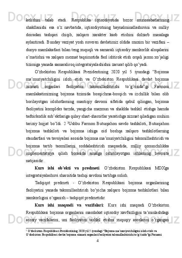 kelishini   talab   etadi.   Respublika   iqtisodiyotida   bozor   munosabatlarining
shakllanishi   esa   o z   navbatida,   iqtisodiyotning   baynalminallashuvini   va   milliyʼ
doiradan   tashqari   chiqib,   xalqaro   xarakter   kasb   etishini   dolzarb   masalaga
aylantiradi.  Bunday vaziyat  yosh  suveren davlatimiz oldida muxim  bir  vazifani  –
dunyo mamlakatlari bilan teng xuquqli va samarali iqtisodiy xamkorlik aloqalarini
o rnatishni va xalqaro mexnat taqsimotida faol ishtirok etish orqali jaxon xo jaligi	
ʼ ʼ
tizimiga yanada samaraliroq integratsiyalashishni zarurat qilib qo yadi.	
ʼ
O zbekiston   Respublikasi   Prezidentining   2020   yil   5   iyundagi   “Bojxona	
ʼ
ma muriyatchiligini   isloh   etish   va   O zbekiston   Respublikasi   davlat   bojxona	
ʼ ʼ
xizmati   organlari   faoliyatini   takomillashtirishi   to g risida”gi   Farmoni	
ʼ ʼ
mamlakatimizning   bojxona   tizimida   bosqichma-bosqich   va   izchillik   bilan   olib
borilayotgan   islohotlarning   mantiqiy   davomi   sifatida   qabul   qilingan,   bojxona
faoliyatini   kompleks   tarzda,   yangicha   mazmun   va   shaklda   tashkil   etishga   hamda
tadbirkorlik sub ektlariga qulay shart-sharoitlar yaratishga xizmat qiladigan muhim	
ʼ
tarixiy   hujjat   bo ldi.   2  
ʼ 2
Ushbu   Farmon   Butunjahon   savdo   tashkiloti,   Butunjahon
bojxona   tashkiloti   va   bojxona   ishiga   oid   boshqa   xalqaro   tashkilotlarning
standartlari va tavsiyalari asosida bojxona ma muriyatchiligini takomillashtirish va	
ʼ
bojxona   tartib   taomillarini   soddalashtirish   maqsadida,   milliy   qonunchilikka
implementatsiya   qilish   borasida   amalga   oshirilayotgan   ishlarning   bevosita
natijasidir. .
Kurs   ishi   ob'ekti   va   predmeti .   O zbekiston   Respublikasi   MDXga
ʼ
integratsiyalashuvi sharoitida tashqi savdoni tartibga solish .
Tadqiqot   predmeti   -   O zbekiston   Respublikasi   bojxona   organlarining	
ʼ
faoliyatini   yanada   takomillashtirish   bo yicha   xalqaro   bojxona   tashkilotlari   bilan	
ʼ
xamkorligini o rganish – tadqiqot predmetidir.	
ʼ
Kurs   ishi   maqsadi   va   vazifalari:   Kurs   ishi   maqsadi   O zbekiston	
ʼ
Respublikasi   bojxona   organlarini   mamlakat   iqtisodiy   xavfsizligini   ta minlashdagi	
ʼ
asosiy   vazifalarini,   uni   faoliyatini   tashkil   etishni   xuquqiy   asoslarini   o rgangan	
ʼ
2
 O zbekiston Respublikasi Prezidentining 2020 yil 5 iyundagi “Bojxona ma muriyatchiligini isloh etish va 	
ʼ ʼ
O zbekiston Respublikasi davlat bojxona xizmati organlari faoliyatini takomillashtirishi to g risida”gi Farmoni
ʼ ʼ ʼ
4