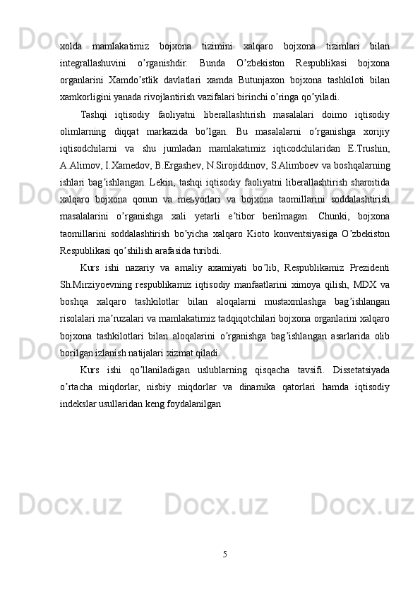 xolda   mamlakatimiz   bojxona   tizimini   xalqaro   bojxona   tizimlari   bilan
integrallashuvini   o rganishdir.   Bunda   O zbekiston   Respublikasi   bojxonaʼ ʼ
organlarini   Xamdo stlik   davlatlari   xamda   Butunjaxon   bojxona   tashkiloti   bilan
ʼ
xamkorligini yanada rivojlantirish vazifalari birinchi o ringa qo yiladi.	
ʼ ʼ
Tashqi   iqtisodiy   faoliyatni   liberallashtirish   masalalari   doimo   iqtisodiy
olimlarning   diqqat   markazida   bo lgan.   Bu   masalalarni   o rganishga   xorijiy	
ʼ ʼ
iqtisodchilarni   va   shu   jumladan   mamlakatimiz   iqticodchilaridan   E.Trushin,
А.Аlimov, I.Xamedov, B.Ergashev, N.Sirojiddinov, S.Аlimboev va boshqalarning
ishlari   bag ishlangan.   Lekin,   tashqi   iqtisodiy   faoliyatni   liberallashtirish   sharoitida	
ʼ
xalqaro   bojxona   qonun   va   meьyorlari   va   bojxona   taomillarini   soddalashtirish
masalalarini   o rganishga   xali   yetarli   e tibor   berilmagan.   Chunki,   bojxona	
ʼ ʼ
taomillarini   soddalashtirish   bo yicha   xalqaro   Kioto   konventsiyasiga   O zbekiston	
ʼ ʼ
Respublikasi qo shilish arafasida turibdi.	
ʼ
Kurs   ishi   nazariy   va   amaliy   axamiyati   bo lib,   Respublikamiz   Prezidenti	
ʼ
Sh.Mirziyoevning   respublikamiz   iqtisodiy   manfaatlarini   ximoya   qilish,   MDX   va
boshqa   xalqaro   tashkilotlar   bilan   aloqalarni   mustaxmlashga   bag ishlangan	
ʼ
risolalari ma ruzalari va mamlakatimiz tadqiqotchilari bojxona organlarini xalqaro	
ʼ
bojxona   tashkilotlari   bilan   aloqalarini   o rganishga   bag ishlangan   asarlarida   olib	
ʼ ʼ
borilgan izlanish natijalari xizmat qiladi.
Kurs   ishi   qo llaniladigan   uslublarning   qisqacha   tavsifi.   Dissetatsiyada	
ʼ
o rtacha   miqdorlar,   nisbiy   miqdorlar   va   dinamika   qatorlari   hamda   iqtisodiy	
ʼ
indekslar usullaridan keng foydalanilgan
5 