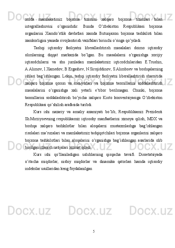 xolda   mamlakatimiz   bojxona   tizimini   xalqaro   bojxona   tizimlari   bilan
integrallashuvini   o rganishdir.   Bunda   O zbekiston   Respublikasi   bojxonaʼ ʼ
organlarini   Xamdo stlik   davlatlari   xamda   Butunjaxon   bojxona   tashkiloti   bilan
ʼ
xamkorligini yanada rivojlantirish vazifalari birinchi o ringa qo yiladi.	
ʼ ʼ
Tashqi   iqtisodiy   faoliyatni   liberallashtirish   masalalari   doimo   iqtisodiy
olimlarning   diqqat   markazida   bo lgan.   Bu   masalalarni   o rganishga   xorijiy	
ʼ ʼ
iqtisodchilarni   va   shu   jumladan   mamlakatimiz   iqticodchilaridan   E.Trushin,
А.Аlimov, I.Xamedov, B.Ergashev, N.Sirojiddinov, S.Аlimboev va boshqalarning
ishlari   bag ishlangan.   Lekin,   tashqi   iqtisodiy   faoliyatni   liberallashtirish   sharoitida	
ʼ
xalqaro   bojxona   qonun   va   meьyorlari   va   bojxona   taomillarini   soddalashtirish
masalalarini   o rganishga   xali   yetarli   e tibor   berilmagan.   Chunki,   bojxona	
ʼ ʼ
taomillarini   soddalashtirish   bo yicha   xalqaro   Kioto   konventsiyasiga   O zbekiston	
ʼ ʼ
Respublikasi qo shilish arafasida turibdi.	
ʼ
Kurs   ishi   nazariy   va   amaliy   axamiyati   bo lib,   Respublikamiz   Prezidenti	
ʼ
Sh.Mirziyoevning   respublikamiz   iqtisodiy   manfaatlarini   ximoya   qilish,   MDX   va
boshqa   xalqaro   tashkilotlar   bilan   aloqalarni   mustaxmlashga   bag ishlangan	
ʼ
risolalari ma ruzalari va mamlakatimiz tadqiqotchilari bojxona organlarini xalqaro	
ʼ
bojxona   tashkilotlari   bilan   aloqalarini   o rganishga   bag ishlangan   asarlarida   olib	
ʼ ʼ
borilgan izlanish natijalari xizmat qiladi.
Kurs   ishi   qo llaniladigan   uslublarning   qisqacha   tavsifi.   Dissetatsiyada	
ʼ
o rtacha   miqdorlar,   nisbiy   miqdorlar   va   dinamika   qatorlari   hamda   iqtisodiy	
ʼ
indekslar usullaridan keng foydalanilgan
5