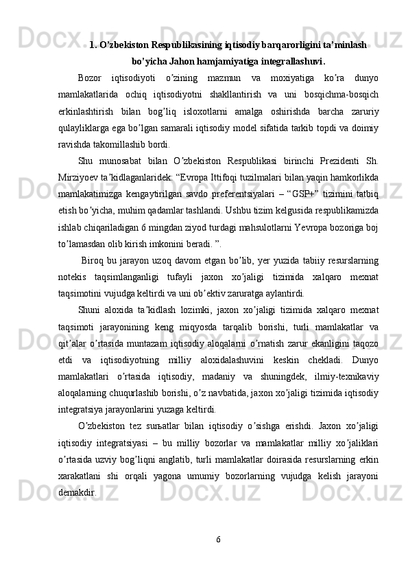 1.  O’zbekiston Respublikasining iqtisodiy barqarorligini ta’minlash
bo’yicha Jahon hamjamiyatiga integrallashuvi .
Bozor   iqtisodiyoti   o zining   mazmun   va   moxiyatiga   ko ra   dunyoʼ ʼ
mamlakatlarida   ochiq   iqtisodiyotni   shakllantirish   va   uni   bosqichma-bosqich
erkinlashtirish   bilan   bog liq   isloxotlarni   amalga   oshirishda   barcha   zaruriy	
ʼ
qulayliklarga ega bo lgan samarali iqtisodiy model sifatida tarkib topdi va doimiy	
ʼ
ravishda takomillashib bordi. 
Shu   munosabat   bilan   O zbekiston   Respublikasi   birinchi   Prezidenti   Sh.	
ʼ
Mirziyoev ta kidlaganlaridek: “Evropa Ittifoqi tuzilmalari bilan yaqin hamkorlikda	
ʼ
mamlakatimizga   kengaytirilgan   savdo   preferentsiyalari   –   “GSP+”   tizimini   tatbiq
etish bo yicha, muhim qadamlar tashlandi. Ushbu tizim kelgusida respublikamizda	
ʼ
ishlab chiqariladigan 6 mingdan ziyod turdagi mahsulotlarni Yevropa bozoriga boj
to lamasdan olib kirish imkonini beradi. ”. 	
ʼ
  Biroq   bu   jarayon   uzoq   davom   etgan   bo lib,   yer   yuzida   tabiiy   resurslarning	
ʼ
notekis   taqsimlanganligi   tufayli   jaxon   xo jaligi   tizimida   xalqaro   mexnat
ʼ
taqsimotini vujudga keltirdi va uni ob ektiv zaruratga aylantirdi.	
ʼ
Shuni   aloxida   ta kidlash   lozimki,   jaxon   xo jaligi   tizimida   xalqaro   mexnat	
ʼ ʼ
taqsimoti   jarayonining   keng   miqyosda   tarqalib   borishi,   turli   mamlakatlar   va
qit alar   o rtasida   muntazam   iqtisodiy   aloqalarni   o rnatish   zarur   ekanligini   taqozo	
ʼ ʼ ʼ
etdi   va   iqtisodiyotning   milliy   aloxidalashuvini   keskin   chekladi.   Dunyo
mamlakatlari   o rtasida   iqtisodiy,   madaniy   va   shuningdek,   ilmiy-texnikaviy	
ʼ
aloqalarning chuqurlashib borishi, o z navbatida, jaxon xo jaligi tizimida iqtisodiy	
ʼ ʼ
integratsiya jarayonlarini yuzaga keltirdi.
O zbekiston   tez   surьatlar   bilan   iqtisodiy   o sishga   erishdi.   Jaxon   xo jaligi	
ʼ ʼ ʼ
iqtisodiy   integratsiyasi   –   bu   milliy   bozorlar   va   mamlakatlar   milliy   xo jaliklari	
ʼ
o rtasida   uzviy   bog liqni   anglatib,   turli   mamlakatlar   doirasida   resurslarning   erkin	
ʼ ʼ
xarakatlani   shi   orqali   yagona   umumiy   bozorlarning   vujudga   kelish   jarayoni
demakdir.
6 