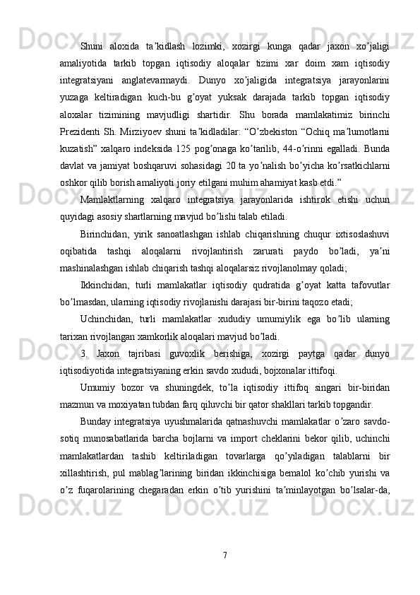Shuni   aloxida   ta kidlash   lozimki,   xozirgi   kunga   qadar   jaxon   xo jaligiʼ ʼ
amaliyotida   tarkib   topgan   iqtisodiy   aloqalar   tizimi   xar   doim   xam   iqtisodiy
integratsiyani   anglatevarmaydi.   Dunyo   xo jaligida   integratsiya   jarayonlarini	
ʼ
yuzaga   keltiradigan   kuch-bu   g oyat   yuksak   darajada   tarkib   topgan   iqtisodiy	
ʼ
aloxalar   tizimining   mavjudligi   shartidir.   Shu   borada   mamlakatimiz   birinchi
Prezidenti   Sh.   Mirziyoev   shuni   ta kidladilar:   “O zbekiston   “Ochiq   ma lumotlarni
ʼ ʼ ʼ
kuzatish”   xalqaro   indeksida   125   pog onaga   ko tarilib,   44-o rinni   egalladi.   Bunda	
ʼ ʼ ʼ
davlat va jamiyat  boshqaruvi  sohasidagi  20 ta yo nalish bo yicha ko rsatkichlarni	
ʼ ʼ ʼ
oshkor qilib borish amaliyoti joriy etilgani muhim ahamiyat kasb etdi.” 
Mamlaktlarning   xalqaro   integratsiya   jarayonlarida   ishtirok   etishi   uchun
quyidagi asosiy shartlarning mavjud bo lishi talab etiladi.	
ʼ
Birinchidan,   yirik   sanoatlashgan   ishlab   chiqarishning   chuqur   ixtisoslashuvi
oqibatida   tashqi   aloqalarni   rivojlantirish   zarurati   paydo   bo ladi,   ya ni	
ʼ ʼ
mashinalashgan ishlab chiqarish tashqi aloqalarsiz rivojlanolmay qoladi;
Ikkinchidan,   turli   mamlakatlar   iqtisodiy   qudratida   g oyat   katta   tafovutlar	
ʼ
bo lmasdan, ularning iqtisodiy rivojlanishi darajasi bir-birini taqozo etadi;	
ʼ
Uchinchidan,   turli   mamlakatlar   xududiy   umumiylik   ega   bo lib   ularning	
ʼ
tarixan rivojlangan xamkorlik aloqalari mavjud bo ladi.	
ʼ
3.   Jaxon   tajribasi   guvoxlik   berishiga,   xozirgi   paytga   qadar   dunyo
iqtisodiyotida integratsiyaning erkin savdo xududi, bojxonalar ittifoqi.
Umumiy   bozor   va   shuningdek,   to la   iqtisodiy   ittifoq   singari   bir-biridan	
ʼ
mazmun va moxiyatan tubdan farq qiluvchi bir qator shakllari tarkib topgandir.
Bunday   integratsiya   uyushmalarida   qatnashuvchi   mamlakatlar   o zaro   savdo-	
ʼ
sotiq   munosabatlarida   barcha   bojlarni   va   import   cheklarini   bekor   qilib,   uchinchi
mamlakatlardan   tashib   keltiriladigan   tovarlarga   qo yiladigan   talablarni   bir	
ʼ
xillashtirish,   pul   mablag larining   biridan   ikkinchisiga   bemalol   ko chib   yurishi   va	
ʼ ʼ
o z   fuqarolarining   chegaradan   erkin   o tib   yurishini   ta minlayotgan   bo lsalar-da,	
ʼ ʼ ʼ ʼ
7