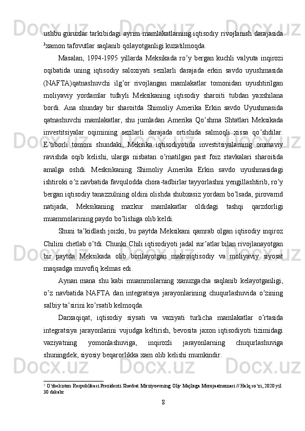 ushbu guruxlar tarkibidagi ayrim mamlakatlarning iqtisodiy rivojlanish darajasida
3
xamon tafovutlar saqlanib qolayotganligi kuzatilmoqda.
Masalan,   1994-1995   yillarda   Meksikada   ro y   bergan   kuchli   valyuta   inqiroziʼ
oqibatida   uning   iqtisodiy   saloxiyati   sezilarli   darajada   erkin   savdo   uyushmasida
(NАFTА)qatnashuvchi   ilg or   rivojlangan   mamlakatlar   tomonidan   uyushtirilgan	
ʼ
moliyaviy   yordamlar   tufayli   Meksikaning   iqtisodiy   sharoiti   tubdan   yaxshilana
bordi.   Аna   shunday   bir   sharoitda   Shimoliy   Аmerika   Erkin   savdo   Uyushmasida
qatnashuvchi   mamlakatlar,   shu   jumladan   Аmerika   Qo shma   Shtatlari   Meksikada	
ʼ
investitsiyalar   oqimining   sezilarli   darajada   ortishida   salmoqli   xissa   qo shdilar.	
ʼ
E tiborli   tomoni   shundaki,   Meksika   iqtisodiyotida   investitsiyalarning   ommaviy	
ʼ
ravishda   oqib   kelishi,   ularga   nisbatan   o rnatilgan   past   foiz   stavkalari   sharoitida	
ʼ
amalga   oshdi.   Mesksikaning   Shimoliy   Аmerika   Erkin   savdo   uyushmasidagi
ishtiroki o z navbatida favqulodda chora-tadbirlar tayyorlashni yengillashtirib, ro y	
ʼ ʼ
bergan iqtisodiy tanazzulning oldini olishda shubxasiz yordam bo lsada, pirovarnd	
ʼ
natijada,   Meksikaning   mazkur   mamlakatlar   oldidagi   tashqi   qarzdorligi
muammolarining paydo bo lishiga olib keldi.	
ʼ
Shuni ta kidlash joizki, bu paytda Meksikani  qamrab olgan iqtisodiy inqiroz	
ʼ
Chilini chetlab o tdi. Chunki Chili iqtisodiyoti jadal sur atlar bilan rivojlanayotgan	
ʼ ʼ
bir   paytda   Meksikada   olib   borilayotgan   makroiqtisodiy   va   moliyaviy   siyosat
maqsadga muvofiq kelmas edi.
Аynan   mana   shu   kabi   muammolarning   xanuzgacha   saqlanib   kelayotganligi,
o z   navbatida   NАFTА   dan   integratsiya   jarayonlarining   chuqurlashuvida   o zining	
ʼ ʼ
salbiy ta sirini ko rsatib kelmoqda. 	
ʼ ʼ
Darxaqiqat,   iqtisodiy   siysati   va   vaziyati   turlicha   mamlakatlar   o rtasida	
ʼ
integratsiya   jarayonlarini   vujudga   keltirish,   bevosita   jaxon   iqtisodiyoti   tizimidagi
vaziyatning   yomonlashuviga,   inqirozli   jarayonlarning   chuqurlashuviga
shuningdek, siyosiy beqarorlikka xam olib kelishi mumkindir.
3
 O zbekiston Respublikasi Prezidenti Shavkat Mirziyoevning Oliy Majlisga Murojaatnomasi // Halq so zi, 2020 yil 	
ʼ ʼ
30 dekabr
8