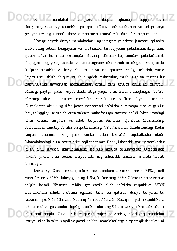 Xar   bir   mamlakat,   shuningdek,   mintaqalar   iqtisodiy   taraqqiyoti   turli
darajadagi   iqtisodiy   ustunliklarga   ega   bo lsada,   erkinlashtirish   va   integratsiyaʼ
jarayonlarining takomillashuvi xamon bosh tamoyil sifatida saqlanib qolmoqda.
Xozirgi paytda dunyo mamlakatlarining integratsiyalashuvi jarayoni iqtisodiy
makonning   tobora   kengayishi   va   fan-texnika   taraqqiyotini   jadallashtirishiga   xam
ijobiy   ta sir   ko rsatib   kelmoqda.   Bizning   fikrimizcha,   bunday   jadallashtirish	
ʼ ʼ
faqatgina   eng   yangi   texnika   va   texnologiyani   olib   kirish   orqaligina   emas,   balki
ko proq   birgalikdagi   ilmiy   ishlanmalar   va   tadqiqotlarni   amalga   oshirish,   yangi	
ʼ
loyixalarni   ishlab   chiqish   va   shuningdek,   uskunalar,   mashinalar   va   materiallar
namunalarini   tayyorlash   mexanizmlari   orqali   xam   amalga   oshirilshi   zarurdir.
Xozirgi   paytga   qadar   respublikada   30ga   yaqin   oltin   konlari   aniqlangan   bo lib,	
ʼ
ularning   atigi   9   tasidan   mamlakat   manfaatlari   yo lida   foydalanilmoqda.	
ʼ
O zbekiston oltinining sifati jaxon standartlari bo yicha oliy navga mos kelganligi	
ʼ ʼ
boj, so nggi yillarda uch karra xalqaro mukofotlarga sazovor bo ldi. Muruntovdagi	
ʼ ʼ
oltin   konlari   miqdori   va   sifati   bo yicha   Аmerika   Qo shma   Shtatlaridagi	
ʼ ʼ
Kolondayk,   Janubiy   Аfrika   Respublikasidagi   Vitvatersrand,   Xindistondagi   Kolar
singari   jahonning   eng   yirik   konlari   bilan   bemalol   raqobatlasha   oladi.
Mamalakatdagi oltin zaxiralarini oqilona tasarruf etib, ishonchli xorijiy xamkorlar
bilan   oltin   savdosi   shartnomalarini   ko plab   amalga   oshirayotgan   O zbekiston
ʼ ʼ
davlati   jaxon   oltin   bozori   maydonida   eng   ishonchli   xamkor   sifatida   tanilib
bormoqda.
Markaziy   Osiyo   mintaqasidagi   gaz   kondensati   zaxiralarning   74%i,   neft
zaxiralarining 31%i, tabiiy gazning 40%i, ko mirning 55%i O zbekiston xissasiga	
ʼ ʼ
to g ri   keladi.   Xususan,   tabiiy   gaz   qazib   olish   bo yicha   respublika   MDX	
ʼ ʼ ʼ
mamlakatlari   ichida   3-o rinni   egallash   bilan   bir   qatorda,   dunyo   bo yicha   bu	
ʼ ʼ
soxaning yetakchi 10 mamlakatining biri xisoblanadi. Xozirgi paytda respublikada
150 ta neft va gaz konlari topilgan bo lib, ularning 92 tasi ustida o rganishi ishlari	
ʼ ʼ
olib   borilmoqda.   Gaz   qarib   chiqarish   xajmi   xozirning   o zidayoq   mamlakat	
ʼ
extiyojini to la ta minlaydi va gazni qo shni mamlakatlarga eksport qilish imkonini	
ʼ ʼ ʼ
9 