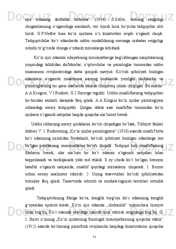 ojiz   bolaning   dastlabki   tarbiyasi“   (1914).   S.Geller,   terining   sezgirligi
chegaralarining   o zgarishiga   asoslanib,   teri   tuyish   hissi   bo yicha   tadqiqotlar   olibʻ ʻ
bordi.   G.P.Nedler   buni   ko zi   ojizlarni   o z   kuzatuvlari   orqali   o rganib   chiqdi.	
ʻ ʻ ʻ
Tadqiqotchilar   ko r   odamlarda   ushbu   modallikning   normaga   nisbatan   sezgirligi	
ʻ
oshishi to g risida shunga o xshash xulosalarga kelishadi. 	
ʻ ʻ ʻ
             Ko zi ojiz odamlar ruhiyatining xususiyatlariga bag ishlangan maqolalarning
ʻ ʻ
yuqoridagi   tahlilidan   shifokorlar,   o qituvchilar   va   psixologlar   tomonidan   ushbu	
ʻ
muammoni   rivojlantirishga   katta   qiziqish   mavjud.   Ko rish   qobiliyati   buzilgan	
ʻ
odamlarni   o rganish   muammosi   asrning   boshlarida   yozilgan   shifokorlar   va	
ʻ
psixologlarning bir qator asarlarida yanada chuqurroq ishlab chiqilgan. Bu asarlar:
A.A.Krogius, V.I.Rudnev, G.I Surovga tegishli. Ushbu mualliflarning tadqiqotlari
bir-biridan   sezilarli   darajada   farq   qiladi.   A.A.Krogius   ko zi   ojizlar   psixologiyasi	
ʻ
sohasidagi   asosiy   tadqiqotdir.   Qolgan   ikkita   asar   mualliflar   tomonidan   ko zi	
ʻ
ojizlarni o rganish natijalari haqida qisqacha ma lumot beradi. 	
ʻ ʼ
      Ushbu ishlarning asosiy qoidalarini ko rib chiqadigan bo lsak, Tibbiyot fanlari	
ʻ ʻ
doktori V. I. Rudnevning „Ko zi ojizlar psixologiyasi“ (1910) asarida muallif bitta	
ʻ
ko r   odamning   misolidan   foydalanib,   ko rish   qobiliyati   buzilgan   odamlarga   xos	
ʻ ʻ
bo lgan   psixikaning   xususiyatlarini   ko rib   chiqadi.   Tadqiqot   turli   mualliflarning
ʻ ʻ
fikrlarini   beradi,   ular   ma lum   bir   ko r   odamni   o rganish   natijalari   bilan	
ʼ ʻ ʻ
taqqoslanadi   va   tasdiqlanadi   yoki   rad   etiladi.   8   oy   ichida   ko r   bo lgan   bemorni	
ʻ ʻ
batafsil   o rganish   natijasida,   muallif   quyidagi   xulosalarni   chiqaradi:   1.   Bemor	
ʻ
uchun   asosiy   analizator   eshitish.   2.   Uning   tasavvurlari   ko rish   qobiliyatidan	
ʻ
butunlay   farq   qiladi.   Tasavvurda   eshitish   va   mushak-teginish   tasvirlari   ustunlik
qiladi. 
          Tadqiqotchining   fikriga   ko ra,   kenglik   tuyg uni   ko r   odamning   kenglik	
ʻ ʻ ʻ
g oyasidan   ajratish   kerak.   Ko zi   ojiz   odamda   „cheksizlik“   tushunchasi   hissiyot	
ʻ ʻ
bilan bog liq. Ko r odamda obyektga masofa hissi  eshitish sezgilariga bog liq. G.	
ʻ ʻ ʻ
I.   Surov   o zining   „Ko zi   ojizlarning   fiziologik   xususiyatlarining   qisqacha   eskizi“
ʻ ʻ
(1912)   asarida   ko rlarning   psixofizik   rivojlanishi   haqidagi   kuzatuvlarini   qisqacha	
ʻ
11