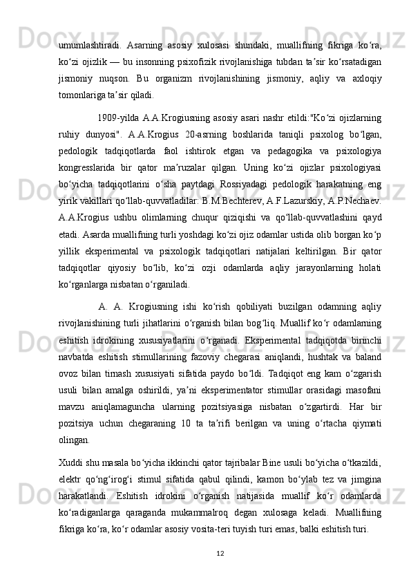 umumlashtiradi.   Asarning   asosiy   xulosasi   shundaki,   muallifning   fikriga   ko ra,ʻ
ko zi  ojizlik — bu insonning psixofizik rivojlanishiga tubdan ta sir  ko rsatadigan	
ʻ ʼ ʻ
jismoniy   nuqson.   Bu   organizm   rivojlanishining   jismoniy,   aqliy   va   axloqiy
tomonlariga ta sir qiladi. 	
ʼ
                      1909-yilda   A.A.Krogiusning   asosiy   asari   nashr   etildi:"Ko zi   ojizlarning	
ʻ
ruhiy   dunyosi".   A.A.Krogius   20-asrning   boshlarida   taniqli   psixolog   bo lgan,	
ʻ
pedologik   tadqiqotlarda   faol   ishtirok   etgan   va   pedagogika   va   psixologiya
kongresslarida   bir   qator   ma ruzalar   qilgan.   Uning   ko zi   ojizlar   psixologiyasi	
ʼ ʻ
bo yicha   tadqiqotlarini   o sha   paytdagi   Rossiyadagi   pedologik   harakatning   eng	
ʻ ʻ
yirik vakillari qo llab-quvvatladilar: B.M.Bechterev, A.F.Lazurskiy, A.P.Nechaev.	
ʻ
A.A.Krogius   ushbu   olimlarning   chuqur   qiziqishi   va   qo llab-quvvatlashini   qayd	
ʻ
etadi. Asarda muallifning turli yoshdagi ko zi ojiz odamlar ustida olib borgan ko p	
ʻ ʻ
yillik   eksperimental   va   psixologik   tadqiqotlari   natijalari   keltirilgan.   Bir   qator
tadqiqotlar   qiyosiy   bo lib,   ko zi   ozji   odamlarda   aqliy   jarayonlarning   holati	
ʻ ʻ
ko rganlarga nisbatan o rganiladi. 	
ʻ ʻ
              A.   A.   Krogiusning   ishi   ko rish   qobiliyati   buzilgan   odamning   aqliy	
ʻ
rivojlanishining   turli   jihatlarini   o rganish   bilan   bog liq.  Muallif   ko r   odamlarning	
ʻ ʻ ʻ
eshitish   idrokining   xususiyatlarini   o rganadi.   Eksperimental   tadqiqotda   birinchi	
ʻ
navbatda   eshitish   stimullarining   fazoviy   chegarasi   aniqlandi,   hushtak   va   baland
ovoz   bilan   tirnash   xususiyati   sifatida   paydo   bo ldi.   Tadqiqot   eng   kam   o zgarish	
ʻ ʻ
usuli   bilan   amalga   oshirildi,   ya ni   eksperimentator   stimullar   orasidagi   masofani	
ʼ
mavzu   aniqlamaguncha   ularning   pozitsiyasiga   nisbatan   o zgartirdi.   Har   bir	
ʻ
pozitsiya   uchun   chegaraning   10   ta   ta rifi   berilgan   va   uning   o rtacha   qiymati	
ʼ ʻ
olingan. 
Xuddi shu masala bo yicha ikkinchi qator tajribalar Bine usuli bo yicha o tkazildi,	
ʻ ʻ ʻ
elektr   qo ng irog i   stimul   sifatida   qabul   qilindi,   kamon   bo ylab   tez   va   jimgina	
ʻ ʻ ʻ ʻ
harakatlandi.   Eshitish   idrokini   o rganish   natijasida   muallif   ko r   odamlarda	
ʻ ʻ
ko radiganlarga   qaraganda   mukammalroq   degan   xulosaga   keladi.   Muallifning	
ʻ
fikriga ko ra, ko r odamlar asosiy vosita-teri tuyish turi emas, balki eshitish turi. 	
ʻ ʻ
12 