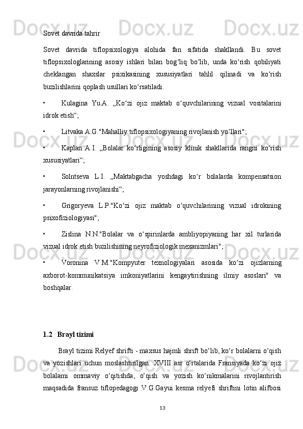 Sovet davrida tahrir 
Sovet   davrida   tiflopsixologiya   alohida   fan   sifatida   shakllandi.   Bu   sovet
tiflopsixologlarining   asosiy   ishlari   bilan   bog liq   bo lib,   unda   ko rish   qobiliyatiʻ ʻ ʻ
cheklangan   shaxslar   psixikasining   xususiyatlari   tahlil   qilinadi   va   ko rish	
ʻ
buzilishlarini qoplash usullari ko rsatiladi. 	
ʻ
• Kulagina   Yu.A.   „Ko zi   ojiz   maktab   o quvchilarining   vizual   vositalarini	
ʻ ʻ
idrok etish“;
• Litvaka A.G."Mahalliy tiflopsixologiyaning rivojlanish yo llari";	
ʻ
• Kaplan   A.I.   „Bolalar   ko rligining   asosiy   klinik   shakllarida   rangni   ko rish	
ʻ ʻ
xususiyatlari“;
• Solntseva   L.I.   „Maktabgacha   yoshdagi   ko r   bolalarda   kompensatsion	
ʻ
jarayonlarning rivojlanishi“;
• Grigoryeva   L.P."Ko zi   ojiz   maktab   o quvchilarining   vizual   idrokining	
ʻ ʻ
psixofiziologiyasi";
• Zislina   N.N."Bolalar   va   o spirinlarda   ambliyopiyaning   har   xil   turlarida	
ʻ
vizual idrok etish buzilishining neyrofiziologik mexanizmlari";
• Voronina   V.M."Kompyuter   texnologiyalari   asosida   ko zi   ojizlarning	
ʻ
axborot-kommunikatsiya   imkoniyatlarini   kengaytirishning   ilmiy   asoslari"   va
boshqalar.
    
1.2   Brayl tizimi
        Brayl tizimi Relyef shrifti - maxsus hajmli shrift bo‘lib, ko‘r bolalarni o‘qish
va   yozishlari   uchun   moslashtirilgan.   XVIII   asr   o‘rtalarida   Fransiyada   ko‘zi   ojiz
bolalami   ommaviy   o‘qitishda,   o‘qish   va   yozish   ko‘nikmalarini   rivojlantirish
maqsadida   fransuz   tiflopedagogi   V.G.Gayui   kesma   relyefi   shriftini   lotin   alifbosi
13 