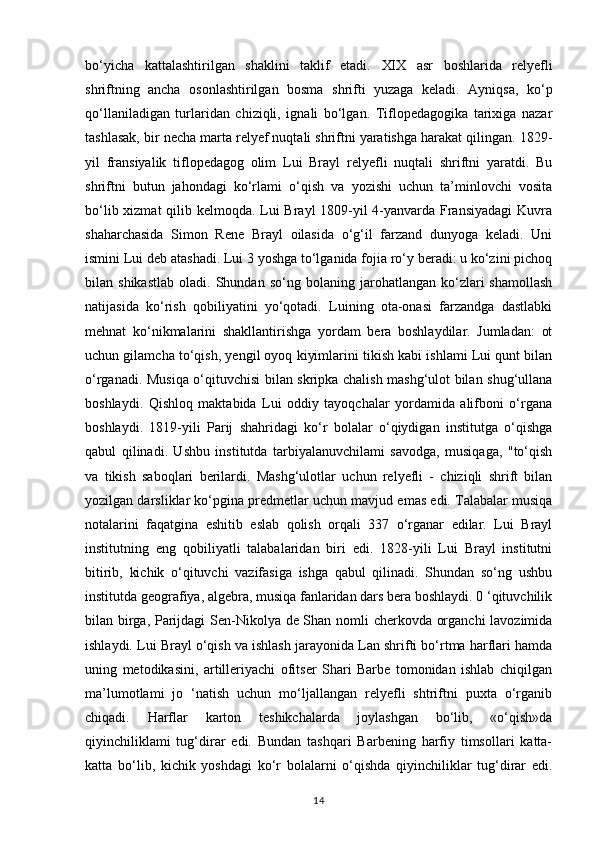 bo‘yicha   kattalashtirilgan   shaklini   taklif   etadi.   XIX   asr   boshlarida   relyefli
shriftning   ancha   osonlashtirilgan   bosma   shrifti   yuzaga   keladi.   Ayniqsa,   ko‘p
qo‘llaniladigan   turlaridan   chiziqli,   ignali   bo‘lgan.   Tiflopedagogika   tarixiga   nazar
tashlasak, bir necha marta relyef nuqtali shriftni yaratishga harakat qilingan. 1829-
yil   fransiyalik   tiflopedagog   olim   Lui   Brayl   relyefli   nuqtali   shriftni   yaratdi.   Bu
shriftni   butun   jahondagi   ko‘rlami   o‘qish   va   yozishi   uchun   ta’minlovchi   vosita
bo‘lib xizmat  qilib kelmoqda. Lui Brayl 1809-yil  4-yanvarda Fransiyadagi  Kuvra
shaharchasida   Simon   Rene   Brayl   oilasida   o‘g‘il   farzand   dunyoga   keladi.   Uni
ismini Lui deb atashadi. Lui 3 yoshga to‘lganida fojia ro‘y beradi: u ko‘zini pichoq
bilan  shikastlab   oladi.  Shundan   so‘ng  bolaning   jarohatlangan  ko‘zlari   shamollash
natijasida   ko‘rish   qobiliyatini   yo‘qotadi.   Luining   ota-onasi   farzandga   dastlabki
mehnat   ko‘nikmalarini   shakllantirishga   yordam   bera   boshlaydilar.   Jumladan:   ot
uchun gilamcha to‘qish, yengil oyoq kiyimlarini tikish kabi ishlami Lui qunt bilan
o‘rganadi. Musiqa o‘qituvchisi bilan skripka chalish mashg‘ulot bilan shug‘ullana
boshlaydi.   Qishloq   maktabida   Lui   oddiy   tayoqchalar   yordamida   alifboni   o‘rgana
boshlaydi.   1819-yili   Parij   shahridagi   ko‘r   bolalar   o‘qiydigan   institutga   o‘qishga
qabul   qilinadi.   Ushbu   institutda   tarbiyalanuvchilami   savodga,   musiqaga,   "to‘qish
va   tikish   saboqlari   berilardi.   Mashg‘ulotlar   uchun   relyefli   -   chiziqli   shrift   bilan
yozilgan darsliklar ko‘pgina predmetlar uchun mavjud emas edi. Talabalar musiqa
notalarini   faqatgina   eshitib   eslab   qolish   orqali   337   o‘rganar   edilar.   Lui   Brayl
institutning   eng   qobiliyatli   talabalaridan   biri   edi.   1828-yili   Lui   Brayl   institutni
bitirib,   kichik   o‘qituvchi   vazifasiga   ishga   qabul   qilinadi.   Shundan   so‘ng   ushbu
institutda geografiya, algebra, musiqa fanlaridan dars bera boshlaydi. 0 ‘qituvchilik
bilan birga, Parijdagi Sen-Nikolya de Shan nomli cherkovda organchi lavozimida
ishlaydi. Lui Brayl o‘qish va ishlash jarayonida Lan shrifti bo‘rtma harflari hamda
uning   metodikasini,   artilleriyachi   ofitser   Shari   Barbe   tomonidan   ishlab   chiqilgan
ma’lumotlami   jo   ‘natish   uchun   mo‘ljallangan   relyefli   shtriftni   puxta   o‘rganib
chiqadi.   Harflar   karton   teshikchalarda   joylashgan   bo‘lib,   «o‘qish»da
qiyinchiliklami   tug‘dirar   edi.   Bundan   tashqari   Barbening   harfiy   timsollari   katta-
katta   bo‘lib,   kichik   yoshdagi   ko‘r   bolalarni   o‘qishda   qiyinchiliklar   tug‘dirar   edi.
14 