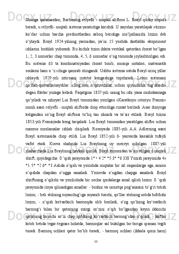 Shunga   qaramasdan,   Barbening   relyefli   -   nuqtali   alifbosi   L.   Brayl   ijodiy   impuls
beradi, u relyefli- nuqtali sistema yaratishga kirishdi. U xayolan yaratilajak «tizim»
ko‘rlar   uchun   barcha   predmetlardan   saboq   berishga   mo‘ljallanishi   lozim   deb
o‘ylaydi.   Brayl   1924-yilning   yarmidan,   ya’ni   15   yoshda   dastlabki   ekspriment
ishlarini boshlab yuboradi. Bu kichik tizim ikkita vertikal qatordan iborat bo‘lgan
1, 2, 3 nomerlar chap tomonda, 4, 5, 6 nomerlar o‘ng tomonda joylashtirilgan edi.
Bu   sistema   63   ta   kombinatsiyadan   iborat   boiib,   musiqa   notalari,   matematik
sonlarni ham o ‘z ichiga qamrab olingandi. Ushbu sistema ustida Brayl uzoq yillar
ishlaydi.   1929-yili   ixtirosini   institut   kengashiga   topshiradi.   Lekin   sistemani
qo‘llab-quvvatlamaydilar.   «Sog‘lom   o‘qituvchilar   uchun   qiyinchilik   tug‘diradi»
degan fikrlar yuzaga keladi. Faqatgina 1837-yili uning bu ishi yana muhokamaga
qo‘yiladi   va   nihoyat   Lui   Brayl   tomonidan   yozilgan   «Karatkuyu   istoriyu   Fransii»
nomli asari relyefli - nuqtali alifboda chop ettirishga ruxsat beriladi. Asar dunyoga
kelgandan   so‘ng   Brayl   alifbosi   to‘liq   tan   olinadi   va   ta’sis   etiladi.   Brayl   tizimi
1853-yili Fransiyada keng tarqaladi. Lui Brayl tomonidan yaratilgan alifbo uchun
maxsus   moslamalar   ishlab   chiqiladi.   Rossiyada   1885-yili   A.A   Adlerning   asari
Brayl   sistemasida   chop   etildi.   Lui   Brayl   1852-yili   6-   yanvarda   kassalik   tufayli
vafot   etadi.   Kuvra   shahrida   Lui   Braylning   uy   mezeyi   ochilgan.   1887-yili
shaharchada Lui Braylning haykali qurildi. Brayl tomonidan ta’sis etilgan 6 nuqtali
shrift, quyidagicha: 0 ‘qish jarayonida 1* • 4 2* *5 3* *6 338 Yozish jarayonida 4»
*1 5* *2 6* *3 Aslida o‘qish va yozishda nuqtalar bir xil raqamlarga ega, ammo
o‘qishda   chapdan   o‘ngga   sanaladi.   Yozuvda   o‘ngdan   chapga   sanaladi.   Brayl
shriftining o‘qilishi  va yozilishida bir necha qoidalarga amal  qilish lozim. 0 ‘qish
jarayonida rioya qilinadigan amallar: - boshni va umurtqa pog‘anasini to‘g‘ri tutish
lozim; - beli stulning suyanchig‘iga suyanib turishi, qo‘llar stolning ustida boMishi
lozim;   -   o‘qish   ko'rsatkich   barmoqda   olib   boriladi,   o‘ng   qo‘lning   ko‘rsatkich
barmog‘i   bilan   bir   qatoming   oxirgi   so‘zini   o‘qib   bo‘lgandan   keyin   ikkinchi
qatorning birinchi so‘zi chap qoMning ko‘rsatkich barmog‘idan o‘qiladi; - kaftlar
kitob betida tegar-tegmas  holatda, barmoqlar  sal  bukilgan bir-biriga  qisman tegib
turadi.   Barmoq   uchlari   qator   bo‘lib   turadi;   -   barmoq   uchlari   (ikkala   qoini   ham)
15 