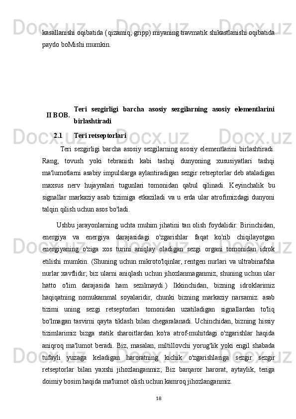 kasallanishi oqibatida {qizamiq, gripp) miyaning travmatik shikastlanishi oqibatida
paydo boMishi mumkin.
II   BOB. Teri   sezgirligi   barcha   asosiy   sezgilarning   asosiy   elementlarini
birlashtiradi  
2.1 Teri retseptorlari
              Teri   sezgirligi   barcha   asosiy   sezgilarning   asosiy   elementlarini   birlashtiradi.
Rang,   tovush   yoki   tebranish   kabi   tashqi   dunyoning   xususiyatlari   tashqi
ma'lumotlarni asabiy impulslarga aylantiradigan sezgir  retseptorlar deb ataladigan
maxsus   nerv   hujayralari   tugunlari   tomonidan   qabul   qilinadi.   Keyinchalik   bu
signallar   markaziy   asab   tizimiga   etkaziladi   va   u   erda   ular   atrofimizdagi   dunyoni
talqin qilish uchun asos bo'ladi.
           Ushbu jarayonlarning uchta muhim jihatini tan olish foydalidir. Birinchidan,
energiya   va   energiya   darajasidagi   o'zgarishlar   faqat   ko'rib   chiqilayotgan
energiyaning   o'ziga   xos   turini   aniqlay   oladigan   sezgi   organi   tomonidan   idrok
etilishi   mumkin.   (Shuning   uchun   mikroto'lqinlar,   rentgen   nurlari   va   ultrabinafsha
nurlar  xavflidir;  biz ularni  aniqlash uchun  jihozlanmaganmiz,  shuning uchun ular
hatto   o'lim   darajasida   ham   sezilmaydi.)   Ikkinchidan,   bizning   idroklarimiz
haqiqatning   nomukammal   soyalaridir,   chunki   bizning   markaziy   narsamiz.   asab
tizimi   uning   sezgi   retseptorlari   tomonidan   uzatiladigan   signallardan   to'liq
bo'lmagan   tasvirni   qayta   tiklash   bilan   chegaralanadi.   Uchinchidan,   bizning   hissiy
tizimlarimiz   bizga   statik   sharoitlardan   ko'ra   atrof-muhitdagi   o'zgarishlar   haqida
aniqroq   ma'lumot   beradi.   Biz,   masalan,   miltillovchi   yorug'lik   yoki   engil   shabada
tufayli   yuzaga   keladigan   haroratning   kichik   o'zgarishlariga   sezgir   sezgir
retseptorlar   bilan   yaxshi   jihozlanganmiz;   Biz   barqaror   harorat,   aytaylik,   teriga
doimiy bosim haqida ma'lumot olish uchun kamroq jihozlanganmiz.
18 