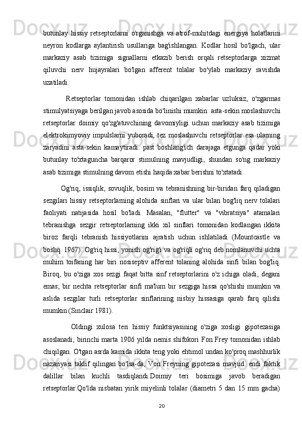 butunlay   hissiy   retseptorlarni   o'rganishga   va   atrof-muhitdagi   energiya   holatlarini
neyron   kodlarga   aylantirish   usullariga   bag'ishlangan.   Kodlar   hosil   bo'lgach,   ular
markaziy   asab   tizimiga   signallarni   etkazib   berish   orqali   retseptorlarga   xizmat
qiluvchi   nerv   hujayralari   bo'lgan   afferent   tolalar   bo'ylab   markaziy   ravishda
uzatiladi.
            Retseptorlar   tomonidan   ishlab   chiqarilgan   xabarlar   uzluksiz,   o'zgarmas
stimulyatsiyaga berilgan javob asosida bo'linishi mumkin: asta-sekin moslashuvchi
retseptorlar   doimiy   qo'zg'atuvchining   davomiyligi   uchun   markaziy   asab   tizimiga
elektrokimyoviy   impulslarni   yuboradi,   tez   moslashuvchi   retseptorlar   esa   ularning
zaryadini   asta-sekin   kamaytiradi.   past   boshlang'ich   darajaga   etgunga   qadar   yoki
butunlay   to'xtaguncha   barqaror   stimulning   mavjudligi,   shundan   so'ng   markaziy
asab tizimiga stimulning davom etishi haqida xabar berishni to'xtatadi.
              Og'riq,  issiqlik,  sovuqlik,   bosim   va  tebranishning  bir-biridan  farq  qiladigan
sezgilari   hissiy   retseptorlarning   alohida   sinflari   va   ular   bilan   bog'liq   nerv   tolalari
faoliyati   natijasida   hosil   bo'ladi.   Masalan,   "flutter"   va   "vibratsiya"   atamalari
tebranishga   sezgir   retseptorlarning   ikki   xil   sinflari   tomonidan   kodlangan   ikkita
biroz   farqli   tebranish   hissiyotlarini   ajratish   uchun   ishlatiladi   (Mountcastle   va
boshq. 1967). Og'riq hissi, yonish og'rig'i va og'riqli og'riq deb nomlanuvchi uchta
muhim   toifaning   har   biri   nosiseptiv   afferent   tolaning   alohida   sinfi   bilan   bog'liq.
Biroq,   bu   o'ziga   xos   sezgi   faqat   bitta   sinf   retseptorlarini   o'z   ichiga   oladi,   degani
emas;   bir   nechta   retseptorlar   sinfi   ma'lum   bir   sezgiga   hissa   qo'shishi   mumkin   va
aslida   sezgilar   turli   retseptorlar   sinflarining   nisbiy   hissasiga   qarab   farq   qilishi
mumkin (Sinclair 1981).
              Oldingi   xulosa   teri   hissiy   funktsiyasining   o'ziga   xosligi   gipotezasiga
asoslanadi,   birinchi   marta  1906 yilda  nemis  shifokori   Fon Frey tomonidan  ishlab
chiqilgan. O'tgan asrda kamida ikkita teng yoki ehtimol undan ko'proq mashhurlik
nazariyasi   taklif   qilingan   bo'lsa-da,   Von   Freyning   gipotezasi   mavjud.   endi   faktik
dalillar   bilan   kuchli   tasdiqlandi.Doimiy   teri   bosimiga   javob   beradigan
retseptorlar.Qo'lda   nisbatan   yirik   miyelinli   tolalar   (diametri   5   dan   15   mm   gacha)
20 