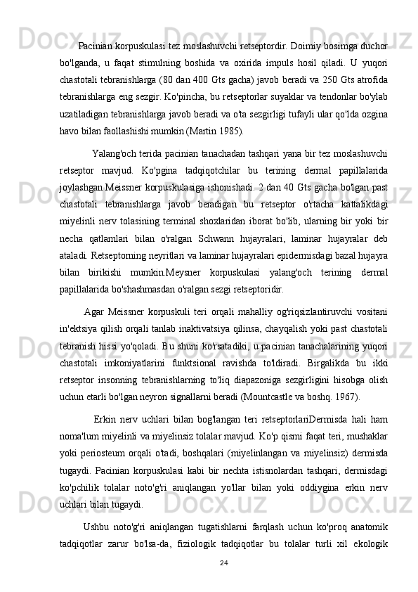            Pacinian korpuskulasi tez moslashuvchi retseptordir. Doimiy bosimga duchor
bo'lganda,   u   faqat   stimulning   boshida   va   oxirida   impuls   hosil   qiladi.   U   yuqori
chastotali tebranishlarga (80 dan 400 Gts gacha) javob beradi va 250 Gts atrofida
tebranishlarga eng sezgir. Ko'pincha, bu retseptorlar suyaklar va tendonlar bo'ylab
uzatiladigan tebranishlarga javob beradi va o'ta sezgirligi tufayli ular qo'lda ozgina
havo bilan faollashishi mumkin (Martin 1985).
                   Yalang'och terida pacinian tanachadan tashqari yana bir tez moslashuvchi
retseptor   mavjud.   Ko'pgina   tadqiqotchilar   bu   terining   dermal   papillalarida
joylashgan Meissner  korpuskulasiga  ishonishadi. 2 dan 40 Gts gacha bo'lgan past
chastotali   tebranishlarga   javob   beradigan   bu   retseptor   o'rtacha   kattalikdagi
miyelinli   nerv   tolasining   terminal   shoxlaridan   iborat   bo'lib,   ularning   bir   yoki   bir
necha   qatlamlari   bilan   o'ralgan   Schwann   hujayralari,   laminar   hujayralar   deb
ataladi. Retseptorning neyritlari va laminar hujayralari epidermisdagi bazal hujayra
bilan   birikishi   mumkin.Meysner   korpuskulasi   yalang'och   terining   dermal
papillalarida bo'shashmasdan o'ralgan sezgi retseptoridir.
            Agar   Meissner   korpuskuli   teri   orqali   mahalliy   og'riqsizlantiruvchi   vositani
in'ektsiya qilish orqali  tanlab inaktivatsiya qilinsa, chayqalish yoki  past  chastotali
tebranish  hissi  yo'qoladi. Bu shuni ko'rsatadiki, u pacinian tanachalarining yuqori
chastotali   imkoniyatlarini   funktsional   ravishda   to'ldiradi.   Birgalikda   bu   ikki
retseptor   insonning   tebranishlarning   to'liq   diapazoniga   sezgirligini   hisobga   olish
uchun etarli bo'lgan neyron signallarni beradi (Mountcastle va boshq. 1967).
                Erkin   nerv   uchlari   bilan   bog'langan   teri   retseptorlariDermisda   hali   ham
noma'lum miyelinli va miyelinsiz tolalar mavjud. Ko'p qismi faqat teri, mushaklar
yoki   periosteum   orqali   o'tadi,   boshqalari   (miyelinlangan   va   miyelinsiz)   dermisda
tugaydi.   Pacinian   korpuskulasi   kabi   bir   nechta   istisnolardan   tashqari,   dermisdagi
ko'pchilik   tolalar   noto'g'ri   aniqlangan   yo'llar   bilan   yoki   oddiygina   erkin   nerv
uchlari bilan tugaydi.
          Ushbu   noto'g'ri   aniqlangan   tugatishlarni   farqlash   uchun   ko'proq   anatomik
tadqiqotlar   zarur   bo'lsa-da,   fiziologik   tadqiqotlar   bu   tolalar   turli   xil   ekologik
24 