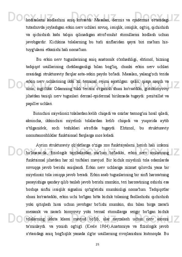 hodisalarni   kodlashini   aniq   ko'rsatdi.   Masalan,   dermis   va   epidermis   o'rtasidagi
tutashuvda joylashgan erkin nerv uchlari sovuq, issiqlik, issiqlik, og'riq, qichishish
va   qichishish   kabi   talqin   qilinadigan   atrof-muhit   stimullarini   kodlash   uchun
javobgardir.   Kichkina   tolalarning   bu   turli   sinflaridan   qaysi   biri   ma'lum   his-
tuyg'ularni etkazishi hali noma'lum.
          Bu   erkin   nerv   tugunlarining   aniq   anatomik   o'xshashligi,   ehtimol,   bizning
tadqiqot   usullarining   cheklanganligi   bilan   bog'liq,   chunki   erkin   nerv   uchlari
orasidagi  strukturaviy farqlar asta-sekin paydo bo'ladi. Masalan, yalang'och terida
erkin   nerv   uchlarining   ikki   xil   terminal   rejimi   ajratilgan:   qalin,   qisqa   naqsh   va
uzun, ingichka. Odamning tukli terisini o'rganish shuni  ko'rsatdiki, gistokimyoviy
jihatdan   taniqli   nerv   tugunlari   dermal-epidermal   birikmada   tugaydi:   penitsillat   va
papiller uchlari.      
      Birinchisi miyelinsiz tolalardan kelib chiqadi va oxirlar tarmog'ini hosil qiladi;
aksincha,   ikkinchisi   miyelinli   tolalardan   kelib   chiqadi   va   yuqorida   aytib
o'tilganidek,   soch   teshiklari   atrofida   tugaydi.   Ehtimol,   bu   strukturaviy
nomutanosibliklar funktsional farqlarga mos keladi.
            Ayrim   strukturaviy   ob'ektlarga   o'ziga   xos   funktsiyalarni   berish   hali   imkoni
bo'lmasa-da,   fiziologik   tajribalardan   ma'lum   bo'ladiki,   erkin   nerv   sonlarining
funktsional   jihatdan   har   xil   toifalari   mavjud.   Bir   kichik   miyelinli   tola   odamlarda
sovuqqa   javob   berishi   aniqlandi.   Erkin   nerv   uchlariga   xizmat   qiluvchi   yana   bir
miyelinsiz tola issiqqa javob beradi. Erkin asab tugunlarining bir sinfi haroratning
pasayishiga qanday qilib tanlab javob berishi mumkin, teri haroratining oshishi esa
boshqa   sinfni   issiqlik   signalini   qo'zg'atishi   mumkinligi   noma'lum.   Tadqiqotlar
shuni   ko'rsatadiki,   erkin   uchi   bo'lgan   bitta   kichik   tolaning   faollashishi   qichishish
yoki   qitiqlash   hissi   uchun   javobgar   bo'lishi   mumkin,   shu   bilan   birga   zararli
mexanik   va   zararli   kimyoviy   yoki   termal   stimullarga   sezgir   bo'lgan   kichik
tolalarning   ikkita   klassi   mavjud   bo'lib,   ular   nayzalash   uchun   nerv   asosini
ta'minlaydi.   va   yonish   og'rig'i   (Keele   1964).Anatomiya   va   fiziologik   javob
o'rtasidagi   aniq   bog'liqlik   yanada   ilg'or   usullarning   rivojlanishini   kutmoqda.   Bu
25