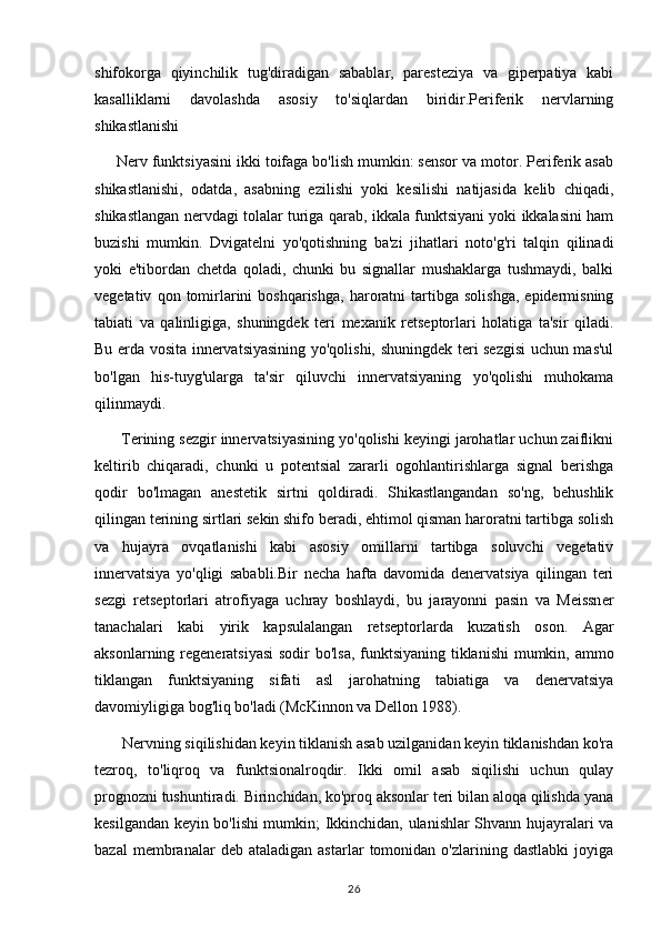 shifokorga   qiyinchilik   tug'diradigan   sabablar,   paresteziya   va   giperpatiya   kabi
kasalliklarni   davolashda   asosiy   to'siqlardan   biridir.Periferik   nervlarning
shikastlanishi
     Nerv funktsiyasini ikki toifaga bo'lish mumkin: sensor va motor. Periferik asab
shikastlanishi,   odatda,   asabning   ezilishi   yoki   kesilishi   natijasida   kelib   chiqadi,
shikastlangan nervdagi tolalar turiga qarab, ikkala funktsiyani yoki ikkalasini ham
buzishi   mumkin.   Dvigatelni   yo'qotishning   ba'zi   jihatlari   noto'g'ri   talqin   qilinadi
yoki   e'tibordan   chetda   qoladi,   chunki   bu   signallar   mushaklarga   tushmaydi,   balki
vegetativ   qon  tomirlarini   boshqarishga,   haroratni   tartibga   solishga,   epidermisning
tabiati   va   qalinligiga,   shuningdek   teri   mexanik   retseptorlari   holatiga   ta'sir   qiladi.
Bu erda vosita innervatsiyasining yo'qolishi, shuningdek teri sezgisi  uchun mas'ul
bo'lgan   his-tuyg'ularga   ta'sir   qiluvchi   innervatsiyaning   yo'qolishi   muhokama
qilinmaydi.
      Terining sezgir innervatsiyasining yo'qolishi keyingi jarohatlar uchun zaiflikni
keltirib   chiqaradi,   chunki   u   potentsial   zararli   ogohlantirishlarga   signal   berishga
qodir   bo'lmagan   anestetik   sirtni   qoldiradi.   Shikastlangandan   so'ng,   behushlik
qilingan terining sirtlari sekin shifo beradi, ehtimol qisman haroratni tartibga solish
va   hujayra   ovqatlanishi   kabi   asosiy   omillarni   tartibga   soluvchi   vegetativ
innervatsiya   yo'qligi   sababli.Bir   necha   hafta   davomida   denervatsiya   qilingan   teri
sezgi   retseptorlari   atrofiyaga   uchray   boshlaydi,   bu   jarayonni   pasin   va   Meissner
tanachalari   kabi   yirik   kapsulalangan   retseptorlarda   kuzatish   oson.   Agar
aksonlarning regeneratsiyasi  sodir bo'lsa, funktsiyaning tiklanishi  mumkin, ammo
tiklangan   funktsiyaning   sifati   asl   jarohatning   tabiatiga   va   denervatsiya
davomiyligiga bog'liq bo'ladi (McKinnon va Dellon 1988).
       Nervning siqilishidan keyin tiklanish asab uzilganidan keyin tiklanishdan ko'ra
tezroq,   to'liqroq   va   funktsionalroqdir.   Ikki   omil   asab   siqilishi   uchun   qulay
prognozni tushuntiradi. Birinchidan, ko'proq aksonlar teri bilan aloqa qilishda yana
kesilgandan keyin bo'lishi mumkin; Ikkinchidan, ulanishlar Shvann hujayralari va
bazal   membranalar   deb  ataladigan   astarlar   tomonidan  o'zlarining   dastlabki   joyiga
26 