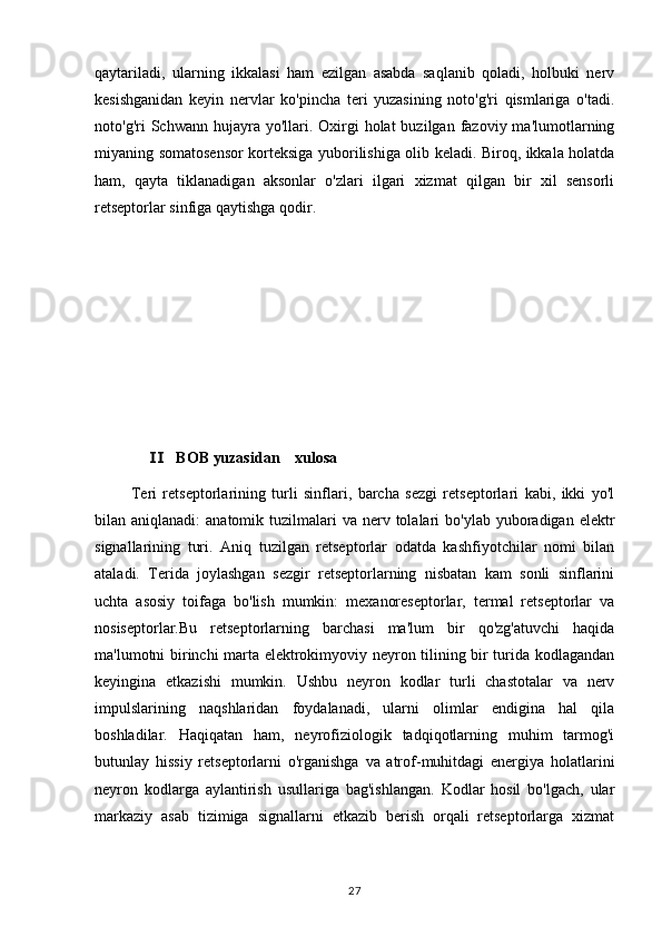 qaytariladi,   ularning   ikkalasi   ham   ezilgan   asabda   saqlanib   qoladi,   holbuki   nerv
kesishganidan   keyin   nervlar   ko'pincha   teri   yuzasining   noto'g'ri   qismlariga   o'tadi.
noto'g'ri  Schwann  hujayra yo'llari.  Oxirgi   holat  buzilgan  fazoviy  ma'lumotlarning
miyaning somatosensor korteksiga yuborilishiga olib keladi. Biroq, ikkala holatda
ham,   qayta   tiklanadigan   aksonlar   o'zlari   ilgari   xizmat   qilgan   bir   xil   sensorli
retseptorlar sinfiga qaytishga qodir.
                  BOB yuzasidan    xulosa Ⅱ
            Teri   retseptorlarining   turli   sinflari,   barcha   sezgi   retseptorlari   kabi,   ikki   yo'l
bilan aniqlanadi:   anatomik  tuzilmalari   va nerv  tolalari   bo'ylab yuboradigan  elektr
signallarining   turi.   Aniq   tuzilgan   retseptorlar   odatda   kashfiyotchilar   nomi   bilan
ataladi.   Terida   joylashgan   sezgir   retseptorlarning   nisbatan   kam   sonli   sinflarini
uchta   asosiy   toifaga   bo'lish   mumkin:   mexanoreseptorlar,   termal   retseptorlar   va
nosiseptorlar.Bu   retseptorlarning   barchasi   ma'lum   bir   qo'zg'atuvchi   haqida
ma'lumotni birinchi marta elektrokimyoviy neyron tilining bir turida kodlagandan
keyingina   etkazishi   mumkin.   Ushbu   neyron   kodlar   turli   chastotalar   va   nerv
impulslarining   naqshlaridan   foydalanadi,   ularni   olimlar   endigina   hal   qila
boshladilar.   Haqiqatan   ham,   neyrofiziologik   tadqiqotlarning   muhim   tarmog'i
butunlay   hissiy   retseptorlarni   o'rganishga   va   atrof-muhitdagi   energiya   holatlarini
neyron   kodlarga   aylantirish   usullariga   bag'ishlangan.   Kodlar   hosil   bo'lgach,   ular
markaziy   asab   tizimiga   signallarni   etkazib   berish   orqali   retseptorlarga   xizmat
27