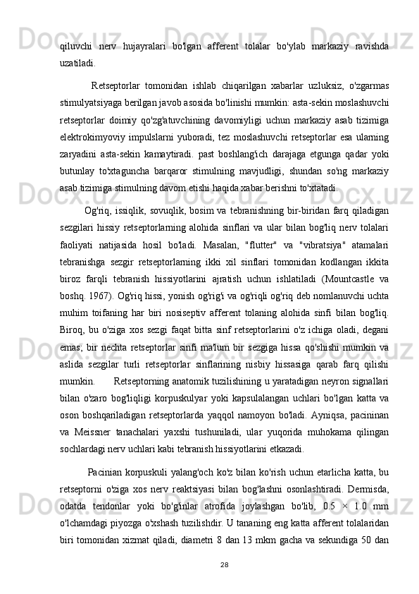 qiluvchi   nerv   hujayralari   bo'lgan   afferent   tolalar   bo'ylab   markaziy   ravishda
uzatiladi.
            Retseptorlar   tomonidan   ishlab   chiqarilgan   xabarlar   uzluksiz,   o'zgarmas
stimulyatsiyaga berilgan javob asosida bo'linishi mumkin: asta-sekin moslashuvchi
retseptorlar   doimiy   qo'zg'atuvchining   davomiyligi   uchun   markaziy   asab   tizimiga
elektrokimyoviy   impulslarni   yuboradi,   tez   moslashuvchi   retseptorlar   esa   ularning
zaryadini   asta-sekin   kamaytiradi.   past   boshlang'ich   darajaga   etgunga   qadar   yoki
butunlay   to'xtaguncha   barqaror   stimulning   mavjudligi,   shundan   so'ng   markaziy
asab tizimiga stimulning davom etishi haqida xabar berishni to'xtatadi.
              Og'riq,  issiqlik,  sovuqlik,   bosim   va  tebranishning  bir-biridan  farq  qiladigan
sezgilari   hissiy   retseptorlarning   alohida   sinflari   va   ular   bilan   bog'liq   nerv   tolalari
faoliyati   natijasida   hosil   bo'ladi.   Masalan,   "flutter"   va   "vibratsiya"   atamalari
tebranishga   sezgir   retseptorlarning   ikki   xil   sinflari   tomonidan   kodlangan   ikkita
biroz   farqli   tebranish   hissiyotlarini   ajratish   uchun   ishlatiladi   (Mountcastle   va
boshq. 1967). Og'riq hissi, yonish og'rig'i va og'riqli og'riq deb nomlanuvchi uchta
muhim   toifaning   har   biri   nosiseptiv   afferent   tolaning   alohida   sinfi   bilan   bog'liq.
Biroq,   bu   o'ziga   xos   sezgi   faqat   bitta   sinf   retseptorlarini   o'z   ichiga   oladi,   degani
emas;   bir   nechta   retseptorlar   sinfi   ma'lum   bir   sezgiga   hissa   qo'shishi   mumkin   va
aslida   sezgilar   turli   retseptorlar   sinflarining   nisbiy   hissasiga   qarab   farq   qilishi
mumkin.           Retseptorning anatomik tuzilishining u yaratadigan neyron signallari
bilan   o'zaro   bog'liqligi   korpuskulyar   yoki   kapsulalangan   uchlari   bo'lgan   katta   va
oson   boshqariladigan   retseptorlarda   yaqqol   namoyon   bo'ladi.   Ayniqsa,   pacininan
va   Meissner   tanachalari   yaxshi   tushuniladi,   ular   yuqorida   muhokama   qilingan
sochlardagi nerv uchlari kabi tebranish hissiyotlarini etkazadi.
                Pacinian korpuskuli   yalang'och  ko'z  bilan ko'rish  uchun  etarlicha katta,  bu
retseptorni   o'ziga   xos   nerv   reaktsiyasi   bilan   bog'lashni   osonlashtiradi.   Dermisda,
odatda   tendonlar   yoki   bo'g'inlar   atrofida   joylashgan   bo'lib,   0.5   ×   1.0   mm
o'lchamdagi piyozga o'xshash tuzilishdir. U tananing eng katta afferent tolalaridan
biri tomonidan xizmat qiladi, diametri 8 dan 13 mkm gacha va sekundiga 50 dan
28 