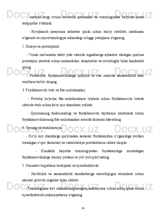       -   mavjud   sezgi   o'rnini   bosuvchi   qurilmalar   va   texnologiyalar   bo'yicha   puxta
tadqiqotlar o'tkazish.
      -   Rivojlanish   jarayonini   xabardor   qilish   uchun   sun'iy   intellekt,   mashinani
o'rganish va neyrotexnologiya sohasidagi so'nggi yutuqlarni o'rganing.
2. Dizayn va prototiplash:
      -  Vizual   ma'lumotni   taktil  yoki  eshitish  signallariga   aylantira  oladigan   qurilma
prototipini yaratish uchun muhandislar, dizaynerlar va nevrologlar bilan hamkorlik
qiling.
      -   Portativlik,   foydalanuvchilarga   qulaylik   va   real   muhitda   samaradorlik   kabi
omillarni ko'rib chiqing.
3. Foydalanuvchi testi va fikr-mulohazalari:
      -   Prototip   bo'yicha   fikr-mulohazalarni   to'plash   uchun   foydalanuvchi   testida
ishtirok etish uchun ko'zi ojiz shaxslarni yollash.
      -   Qurilmaning   funksionalligi   va   foydalanuvchi   tajribasini   yaxshilash   uchun
foydalanuvchilarning fikr-mulohazalari asosida dizaynni takrorlang.
4. Trening va reabilitatsiya:
     -  Ko‘zi   ojiz  shaxslarga   qurilmadan  samarali   foydalanishni  o‘rganishga   yordam
beradigan o‘quv dasturlari va reabilitatsiya protokollarini ishlab chiqish.
      -   Kundalik   hayotda   texnologiyadan   foydalanishga   moslashgan
foydalanuvchilarga doimiy yordam va yo'l-yo'riq ko'rsating.
5. Normativ hujjatlarni tasdiqlash va tijoratlashtirish:
      -   Xavfsizlik   va   samaradorlik   standartlariga   muvofiqligini   ta'minlash   uchun
nazorat qiluvchi organlar bilan ishlash.
   - Texnologiyani ko'r odamlarning kengroq auditoriyasi uchun ochiq qilish uchun
tijoratlashtirish imkoniyatlarini o'rganing.
30 