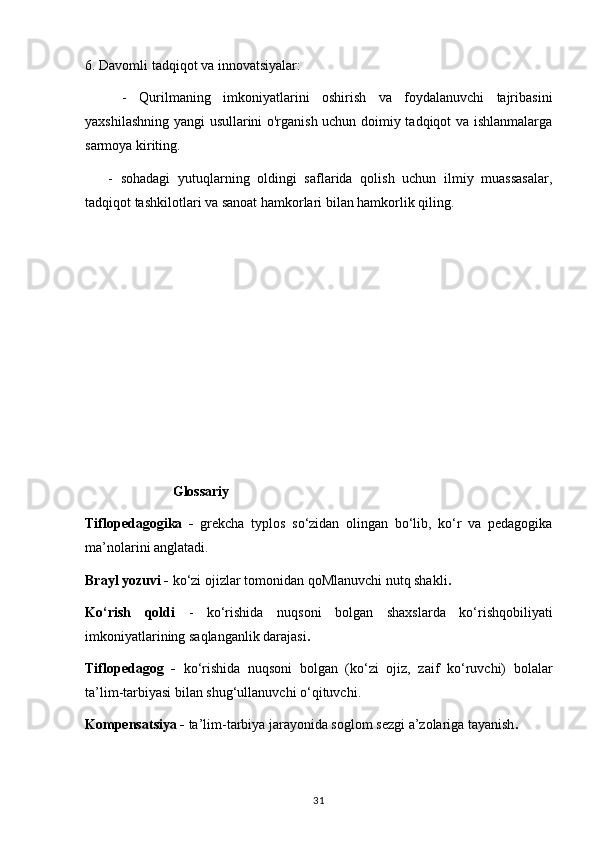 6. Davomli tadqiqot va innovatsiyalar:
      -   Qurilmaning   imkoniyatlarini   oshirish   va   foydalanuvchi   tajribasini
yaxshilashning yangi usullarini o'rganish uchun doimiy tadqiqot va ishlanmalarga
sarmoya kiriting.
      -   sohadagi   yutuqlarning   oldingi   saflarida   qolish   uchun   ilmiy   muassasalar,
tadqiqot tashkilotlari va sanoat hamkorlari bilan hamkorlik qiling.
                         Glossariy
Tiflopedagogika   -   grekcha   typlos   so‘zidan   olingan   bo‘lib,   ko‘r   va   pedagogika
ma’nolarini anglatadi.
Brayl yozuvi -  ko‘zi ojizlar tomonidan qoMlanuvchi nutq shakli .
Ko‘rish   qoldi   -   ko‘rishida   nuqsoni   bolgan   shaxslarda   ko‘rishqobiliyati
imkoniyatlarining saqlanganlik darajasi .
Tiflopedagog   -   ko‘rishida   nuqsoni   bolgan   (ko‘zi   ojiz,   zaif   ko‘ruvchi)   bolalar
ta’lim-tarbiyasi bilan shug‘ullanuvchi o‘qituvchi.
Kompensatsiya -  ta’lim-tarbiya jarayonida soglom sezgi a’zolariga tayanish .
31 