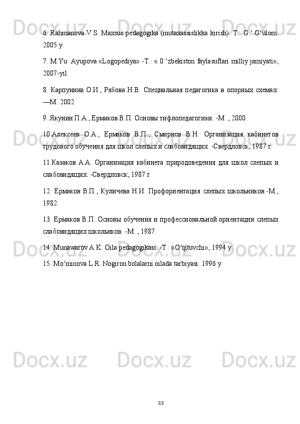 6. Rahmanova V.S. Maxsus pedagogika (mutaxassislikka kirish). Т.: G ‘.G‘ulom.
2005 y.
7. M.Yu. Ayupova «Logopediya» -Т.: « 0 ‘zbekiston faylasuflari milliy jamiyati»,
2007-yil.
8.  Карпунина  О.И.,  Рябова  H.B.   Специальная  педагогика   в  опорных  схемах.
—М. 2002.
9. Якунин П.А., Ермаков В.П. Основы тифлопедагогики. -М ., 2000.
10.Алексеев   О.А.,   Ермаков   В.П.,   Смирнов   В.Н.   Организация   кабинетов
трудового обучения для школ слепых и слабовидящих. -Свердловск, 1987 г.
11.Казаков   А.А.   Организация   кабинета   природоведения   для   школ   слепых   и
слабовидящих. -Свердловск, 1987 г.
12.   Ермаков   В.П.,   Куличева   Н.И.   Профориентация   слепых   школьников.-М.,
1982.
13. Ермаков В.П. Основы обучения и профессиональной ориентации слепых
слабовидящих школьнков. -М ., 1987.
14. Munawarov A.K. Oila pedagogikasi. -Т.: «O'qituvchi», 1994 у.
15. Mo‘minova L.R. Nogiron bolalarni oilada tarbiyasi. 1996 y.
33