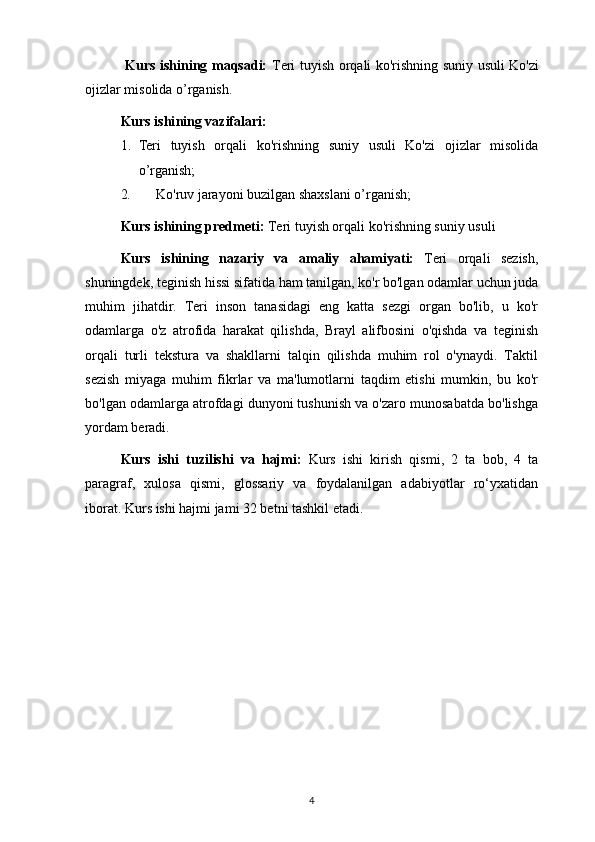 Kurs ishining maqsadi:   Teri tuyish orqali ko'rishning suniy usuli   Ko'zi
ojizlar misolida o’rganish.
Kurs ishi ning  vazifalari :  
1. Teri   tuyish   orqali   ko'rishning   suniy   usuli   Ko'zi   ojizlar   misolida
o’rganish;
2. Ko'ruv jarayoni buzilgan shaxslani o’rganish;
Kurs ishining predmeti:  Teri tuyish orqali ko'rishning suniy usuli
Kurs   ishining   nazariy   va   amaliy   ahamiyati:   Teri   orqali   sezish,
shuningdek, teginish hissi sifatida ham tanilgan, ko'r bo'lgan odamlar uchun juda
muhim   jihatdir.   Teri   inson   tanasidagi   eng   katta   sezgi   organ   bo'lib,   u   ko'r
odamlarga   o'z   atrofida   harakat   qilishda,   Brayl   alifbosini   o'qishda   va   teginish
orqali   turli   tekstura   va   shakllarni   talqin   qilishda   muhim   rol   o'ynaydi.   Taktil
sezish   miyaga   muhim   fikrlar   va   ma'lumotlarni   taqdim   etishi   mumkin,   bu   ko'r
bo'lgan odamlarga atrofdagi dunyoni tushunish va o'zaro munosabatda bo'lishga
yordam beradi.  
Kurs   ishi   tuzilishi   va   hajmi:   Kurs   ishi   kirish   qismi,   2   ta   bob,   4   ta
paragraf,   xulosa   qismi,   glossariy   va   foydalanilgan   adabiyotlar   ro‘yxatidan
iborat. Kurs ishi hajmi jami 32 betni tashkil etadi.
4