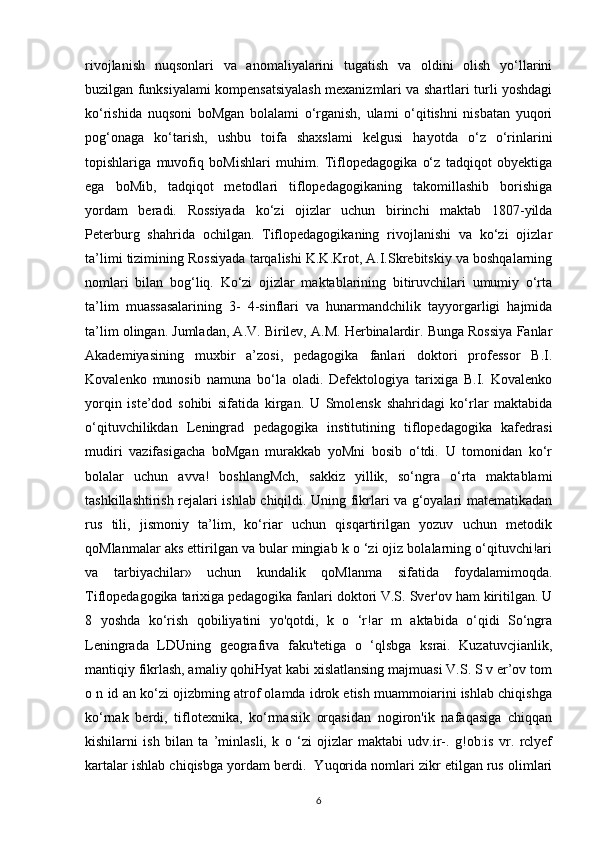 rivojlanish   nuqsonlari   va   anomaliyalarini   tugatish   va   oldini   olish   yo‘llarini
buzilgan funksiyalami kompensatsiyalash mexanizmlari va shartlari turli yoshdagi
ko‘rishida   nuqsoni   boMgan   bolalami   o‘rganish,   ulami   o‘qitishni   nisbatan   yuqori
pog‘onaga   ko‘tarish,   ushbu   toifa   shaxslami   kelgusi   hayotda   o‘z   o‘rinlarini
topishlariga   muvofiq   boMishlari   muhim.   Tiflopedagogika   o‘z   tadqiqot   obyektiga
ega   boMib,   tadqiqot   metodlari   tiflopedagogikaning   takomillashib   borishiga
yordam   beradi.   Rossiyada   ko‘zi   ojizlar   uchun   birinchi   maktab   1807-yilda
Peterburg   shahrida   ochilgan.   Tiflopedagogikaning   rivojlanishi   va   ko‘zi   ojizlar
ta’limi tizimining Rossiyada tarqalishi K.K.Krot, A.I.Skrebitskiy va boshqalarning
nomlari   bilan   bog‘liq.   Ko‘zi   ojizlar   maktablarining   bitiruvchilari   umumiy   o‘rta
ta’lim   muassasalarining   3-   4-sinflari   va   hunarmandchilik   tayyorgarligi   hajmida
ta’lim olingan. Jumladan, A.V. Birilev, A.M. Herbinalardir. Bunga Rossiya Fanlar
Akademiyasining   muxbir   a’zosi,   pedagogika   fanlari   doktori   professor   B.I.
Kovalenko   munosib   namuna   bo‘la   oladi.   Defektologiya   tarixiga   B.I.   Kovalenko
yorqin   iste’dod   sohibi   sifatida   kirgan.   U   Smolensk   shahridagi   ko‘rlar   maktabida
o‘qituvchilikdan   Leningrad   pedagogika   institutining   tiflopedagogika   kafedrasi
mudiri   vazifasigacha   boMgan   murakkab   yoMni   bosib   o‘tdi.   U   tomonidan   ko‘r
bolalar   uchun   avva!   boshlangMch,   sakkiz   yillik,   so‘ngra   o‘rta   maktablami
tashkillashtirish rejalari ishlab chiqildi. Uning fikrlari va g‘oyalari matematikadan
rus   tili,   jismoniy   ta’lim,   ko‘riar   uchun   qisqartirilgan   yozuv   uchun   metodik
qoMlanmalar aks ettirilgan va bular mingiab k o ‘zi ojiz bolalarning o‘qituvchi!ari
va   tarbiyachilar»   uchun   kundalik   qoMlanma   sifatida   foydalamimoqda.
Tiflopedagogika tarixiga pedagogika fanlari doktori V.S. Sver'ov ham kiritilgan. U
8   yoshda   ko‘rish   qobiliyatini   yo'qotdi,   k   o   ‘r!ar   m   aktabida   o‘qidi   So‘ngra
Leningrada   LDUning   geografiva   faku'tetiga   o   ‘qlsbga   ksrai.   Kuzatuvcjianlik,
mantiqiy fikrlash, amaliy qohiHyat kabi xislatlansing majmuasi V.S. S v er’ov tom
o n id an ko‘zi ojizbming atrof olamda idrok etish muammoiarini ishlab chiqishga
ko‘rnak   berdi,   tiflotexnika,   ko‘rmasiik   orqasidan   nogiron'ik   nafaqasiga   chiqqan
kishilarni   ish   bilan   ta   ’minlasli,   k   o   ‘zi   ojizlar   maktabi   udv.ir-.   g!ob:is   vr.   rclyef
kartalar ishlab chiqisbga yordam berdi.  Yuqorida nomlari zikr etilgan rus olimlari
6