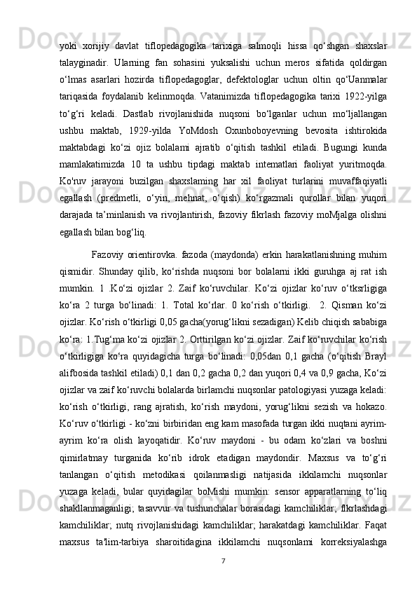 yoki   xorijiy   davlat   tiflopedagogika   tarixiga   salmoqli   hissa   qo‘shgan   shaxslar
talayginadir.   Ularning   fan   sohasini   yuksalishi   uchun   meros   sifatida   qoldirgan
o‘lmas   asarlari   hozirda   tiflopedagoglar,   defektologlar   uchun   oltin   qo‘Uanmalar
tariqasida   foydalanib   kelinmoqda.   Vatanimizda   tiflopedagogika   tarixi   1922-yilga
to‘g‘ri   keladi.   Dastlab   rivojlanishida   nuqsoni   bo‘lganlar   uchun   mo‘ljallangan
ushbu   maktab,   1929-yilda   YoMdosh   Oxunboboyevning   bevosita   ishtirokida
maktabdagi   ko‘zi   ojiz   bolalami   ajratib   o‘qitish   tashkil   etiladi.   Bugungi   kunda
mamlakatimizda   10   ta   ushbu   tipdagi   maktab   intematlari   faoliyat   yuritmoqda.
Ko'ruv   jarayoni   buzilgan   shaxslaming   har   xil   faoliyat   turlarini   muvaffaqiyatli
egallash   (predmetli,   o‘yin,   mehnat,   o‘qish)   ko‘rgazmali   qurollar   bilan   yuqori
darajada ta’minlanish va rivojlantirish, fazoviy fikrlash fazoviy moMjalga olishni
egallash bilan bog‘liq. 
                  Fazoviy   orientirovka.   fazoda   (maydonda)   erkin   harakatlanishning   muhim
qismidir.   Shunday   qilib,   ko‘rishda   nuqsoni   bor   bolalarni   ikki   guruhga   aj   rat   ish
mumkin.   1   .Ko‘zi   ojizlar   2.   Zaif   ko‘ruvchilar.   Ko‘zi   ojizlar   ko‘ruv   o‘tksrligiga
ko‘ra   2   turga   bo‘linadi:   1.   Total   ko‘rlar.   0   ko‘rish   o‘tkirligi.     2.   Qisman   ko‘zi
ojizlar. Ko‘rish o‘tkirligi 0,05 gacha(yorug‘likni sezadigan) Kelib chiqish sababiga
ko‘ra: 1.Tug‘ma ko‘zi ojizlar 2. Orttirilgan ko‘zi ojizlar. Zaif ko‘ruvchilar ko‘rish
o‘tkirligiga   ko‘ra   quyidagicha   turga   bo‘linadi:   0,05dan   0,1   gacha   (o‘qitish   Brayl
alifbosida tashkil etiladi) 0,1 dan 0,2 gacha 0,2 dan yuqori 0,4 va 0,9 gacha, Ko‘zi
ojizlar va zaif ko‘ruvchi bolalarda birlamchi nuqsonlar patologiyasi yuzaga keladi:
ko‘rish   o‘tkirligi,   rang   ajratish,   ko‘rish   maydoni,   yorug‘likni   sezish   va   hokazo.
Ko‘ruv o‘tkirligi - ko‘zni birbiridan eng kam masofada turgan ikki nuqtani ayrim-
ayrim   ko‘ra   olish   layoqatidir.   Ko‘ruv   maydoni   -   bu   odam   ko‘zlari   va   boshni
qimirlatmay   turganida   ko‘rib   idrok   etadigan   maydondir.   Maxsus   va   to‘g‘ri
tanlangan   o‘qitish   metodikasi   qoilanmasligi   natijasida   ikkilamchi   nuqsonlar
yuzaga   keladi,   bular   quyidagilar   boMishi   mumkin:   sensor   apparatlarning   to‘liq
shakllanmaganligi;  tasavvur  va tushunchalar  borasidagi  kamchiliklar; flkrlashdagi
kamchiliklar;   nutq   rivojlanishidagi   kamchiliklar;   harakatdagi   kamchiliklar.   Faqat
maxsus   ta'lim-tarbiya   sharoitidagina   ikkilamchi   nuqsonlami   korreksiyalashga
7 