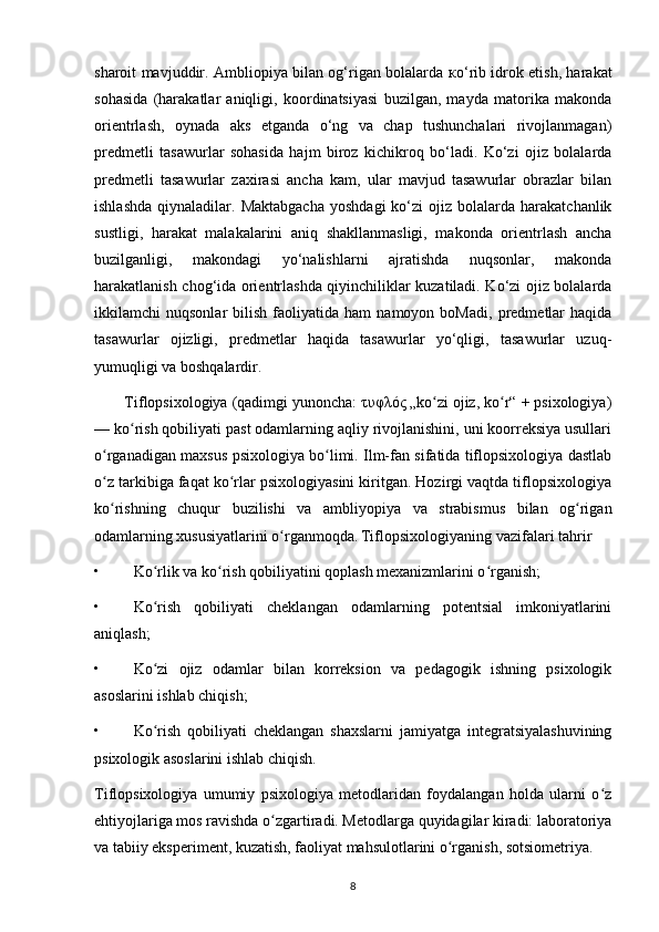 sharoit mavjuddir. Ambliopiya bilan og‘rigan bolalarda   ко ‘rib idrok etish, harakat
sohasida   (harakatlar   aniqligi,   koordinatsiyasi   buzilgan,   mayda   matorika   makonda
orientrlash,   oynada   aks   etganda   o‘ng   va   chap   tushunchalari   rivojlanmagan)
predmetli   tasawurlar   sohasida   hajm   biroz   kichikroq   bo‘ladi.   Ko‘zi   ojiz   bolalarda
predmetli   tasawurlar   zaxirasi   ancha   kam,   ular   mavjud   tasawurlar   obrazlar   bilan
ishlashda   qiynaladilar.  Maktabgacha   yoshdagi   ko‘zi  ojiz  bolalarda  harakatchanlik
sustligi,   harakat   malakalarini   aniq   shakllanmasligi,   makonda   orientrlash   ancha
buzilganligi,   makondagi   yo‘nalishlarni   ajratishda   nuqsonlar,   makonda
harakatlanish chog‘ida orientrlashda qiyinchiliklar kuzatiladi. Ko‘zi ojiz bolalarda
ikkilamchi   nuqsonlar   bilish   faoliyatida   ham   namoyon   boMadi,   predmetlar   haqida
tasawurlar   ojizligi,   predmetlar   haqida   tasawurlar   yo‘qligi,   tasawurlar   uzuq-
yumuqligi va boshqalardir.
       Tiflopsixologiya (qadimgi yunoncha: τυφλός „ko zi ojiz, ko r“ + psixologiya)ʻ ʻ
— ko rish qobiliyati past odamlarning aqliy rivojlanishini, uni koorreksiya usullari	
ʻ
o rganadigan maxsus psixologiya bo limi. Ilm-fan sifatida tiflopsixologiya dastlab	
ʻ ʻ
o z tarkibiga faqat ko rlar psixologiyasini kiritgan. Hozirgi vaqtda tiflopsixologiya
ʻ ʻ
ko rishning   chuqur   buzilishi   va   ambliyopiya   va   strabismus   bilan   og rigan
ʻ ʻ
odamlarning xususiyatlarini o rganmoqda.	
ʻ   Tiflopsixologiyaning vazifalari tahrir 
• Ko rlik va ko rish qobiliyatini qoplash mexanizmlarini o rganish;	
ʻ ʻ ʻ
• Ko rish   qobiliyati   cheklangan   odamlarning   potentsial   imkoniyatlarini
ʻ
aniqlash;
• Ko zi   ojiz   odamlar   bilan   korreksion   va   pedagogik   ishning   psixologik
ʻ
asoslarini ishlab chiqish;
• Ko rish   qobiliyati   cheklangan   shaxslarni   jamiyatga   integratsiyalashuvining
ʻ
psixologik asoslarini ishlab chiqish.
Tiflopsixologiya   umumiy   psixologiya   metodlaridan   foydalangan   holda   ularni   o z	
ʻ
ehtiyojlariga mos ravishda o zgartiradi. Metodlarga quyidagilar kiradi: laboratoriya	
ʻ
va tabiiy eksperiment, kuzatish, faoliyat mahsulotlarini o rganish, sotsiometriya.	
ʻ
8