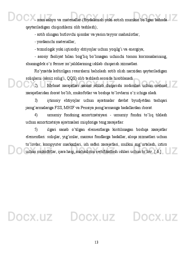 - xom ashyo va materiallar (foydalanish yoki sotish mumkin bo’lgan bahoda
qaytariladigan chiqindilarni olib tashlash);
- sotib olingan butlovchi qismlar va yarim tayyor mahsulotlar;
- yordamchi materiallar;
- texnologik yoki iqtisodiy ehtiyojlar uchun yoqilg’i va energiya;
-   asosiy   faoliyat   bilan   bog’liq   bo’lmagan   uchinchi   tomon   korxonalarining,
shuningdek o’z fermer xo’jaliklarining ishlab chiqarish xizmatlari.
Ro’yxatda keltirilgan resurslarni baholash sotib olish narxidan qaytariladigan
soliqlarni (aksiz solig’i, QQS) olib tashlash asosida hisoblanadi.
2) Mehnat   xarajatlari   sanoat   ishlab   chiqarishi   xodimlari   uchun   mehnat
xarajatlaridan iborat bo’lib, mukofotlar va boshqa to’lovlarni o’z ichiga oladi.
3) ijtimoiy   ehtiyojlar   uchun   ajratmalar   davlat   byudjetdan   tashqari
jamg’armalariga FSS, MHIF va Pensiya jamg’armasiga badallardan iborat.
4) umumiy   fondning   amortizatsiyasi   -   umumiy   fondni   to’liq   tiklash
uchun amortizatsiya ajratmalari miqdoriga teng xarajatlar.
5) ilgari   sanab   o’tilgan   elementlarga   kiritilmagan   boshqa   xarajatlar
elementlari: soliqlar, yig’imlar, maxsus fondlarga badallar, aloqa xizmatlari uchun
to’lovlar,   kompyuter   markazlari,   ish   safari   xarajatlari,   mulkni   sug’urtalash,   ixtiro
uchun mukofotlar, ijara haqi, mahsulotni sertifikatlash ishlari uchun to’lov.  [  6  ]
13 