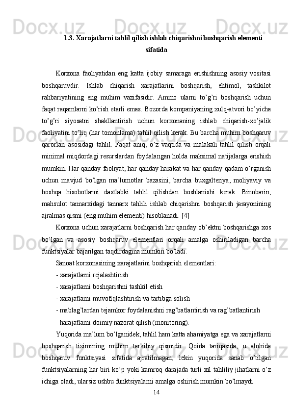 1.3. Xarajatlarni tahlil qilish ishlab chiqarishni boshqarish elementi
sifatida
Korxona   faoliyatidan   eng   katta   ijobiy   samaraga   erishishning   asosiy   vositasi
boshqaruvdir.   Ishlab   chiqarish   xarajatlarini   boshqarish,   ehtimol,   tashkilot
rahbariyatining   eng   muhim   vazifasidir.   Ammo   ularni   to’g’ri   boshqarish   uchun
faqat raqamlarni ko’rish etarli emas. Bozorda kompaniyaning xulq-atvori bo’yicha
to’g’ri   siyosatni   shakllantirish   uchun   korxonaning   ishlab   chiqarish-xo’jalik
faoliyatini to’liq (har tomonlama) tahlil qilish kerak. Bu barcha muhim boshqaruv
qarorlari   asosidagi   tahlil.   Faqat   aniq,   o’z   vaqtida   va   malakali   tahlil   qilish   orqali
minimal miqdordagi resurslardan foydalangan holda maksimal natijalarga erishish
mumkin. Har qanday faoliyat, har qanday harakat va har qanday qadam o’rganish
uchun   mavjud   bo’lgan   ma’lumotlar   bazasini,   barcha   buxgalteriya,   moliyaviy   va
boshqa   hisobotlarni   dastlabki   tahlil   qilishdan   boshlanishi   kerak.   Binobarin,
mahsulot   tannarxidagi   tannarx   tahlili   ishlab   chiqarishni   boshqarish   jarayonining
ajralmas qismi (eng muhim elementi) hisoblanadi. [4] 
Korxona uchun xarajatlarni boshqarish har qanday ob’ektni boshqarishga xos
bo’lgan   va   asosiy   boshqaruv   elementlari   orqali   amalga   oshiriladigan   barcha
funktsiyalar bajarilgan taqdirdagina mumkin bo’ladi.
Sanoat korxonasining xarajatlarini boshqarish elementlari:
- xarajatlarni rejalashtirish
- xarajatlarni boshqarishni tashkil etish
- xarajatlarni muvofiqlashtirish va tartibga solish
- mablag’lardan tejamkor foydalanishni rag’batlantirish va rag’batlantirish
- harajatlarni doimiy nazorat qilish (monitoring).  
Yuqorida ma’lum bo’lganidek, tahlil ham katta ahamiyatga ega va xarajatlarni
boshqarish   tizimining   muhim   tarkibiy   qismidir.   Qoida   tariqasida,   u   alohida
boshqaruv   funktsiyasi   sifatida   ajratilmagan,   lekin   yuqorida   sanab   o’tilgan
funktsiyalarning har biri ko’p yoki kamroq darajada turli xil tahliliy jihatlarni o’z
ichiga oladi, ularsiz ushbu funktsiyalarni amalga oshirish mumkin bo’lmaydi.
14 