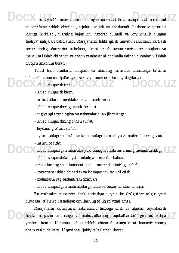 Iqtisodiy tahlil asosida korxonaning qisqa muddatli va uzoq muddatli maqsad
va   vazifalari   ishlab   chiqiladi,   rejalar   tuziladi   va   asoslanadi,   boshqaruv   qarorlari
kuchga   kiritiladi,   ularning   bajarilishi   nazorat   qilinadi   va   keyinchalik   olingan
faoliyat  natijalari baholanadi. Xarajatlarni tahlil qilish mavjud resurslarni  sarflash
samaradorligi   darajasini   baholash,   ularni   tejash   uchun   zaxiralarni   aniqlash   va
mahsulot ishlab chiqarish va sotish xarajatlarini optimallashtirish choralarini ishlab
chiqish imkonini beradi.
Tahlil   turli   omillarni   aniqlash   va   ularning   mahsulot   tannarxiga   ta’sirini
baholash uchun mo’ljallangan. Bunday asosiy omillar quyidagilardir:
- ishlab chiqarish turi
- ishlab chiqarish hajmi
- mahsulotlar nomenklaturasi va assortimenti
- ishlab chiqarishning texnik darajasi
- eng yangi texnologiya va uskunalar bilan jihozlangan
- ishlab chiqarishning o’sish sur’ati
- foydaning o’sish sur’ati
- ayrim turdagi mahsulotlar tannarxidagi xom ashyo va materiallarning ulushi
- mahsulot sifati
- ishlab chiqarilgan mahsulot yoki uning alohida turlarining mehnat zichligi
- ishlab chiqarishda foydalaniladigan resurslar bahosi
-xarajatlarning shakllanishini davlat tomonidan tartibga solish
- korxonada ishlab chiqarish va boshqaruvni tashkil etish
- xodimlarni rag’batlantirish tizimlari
- ishlab chiqarilgan mahsulotlarga talab va bozor narxlari darajasi
Bu   mahsulot   tannarxini   shakllantirishga   u   yoki   bu   (to’g’ridan-to’g’ri   yoki
bilvosita) ta’sir ko’rsatadigan omillarning to’liq ro’yxati emas.
Xarajatlarni   kamaytirish   zahiralarini   hisobga   olish   va   ulardan   foydalanish
foyda   marjasini   oshirishga   va   mahsulotlarning   raqobatbardoshligini   oshirishga
yordam   beradi.   Korxona   uchun   ishlab   chiqarish   xarajatlarini   kamaytirishning
ahamiyati juda katta. U quyidagi ijobiy ta’sirlardan iborat:
15 