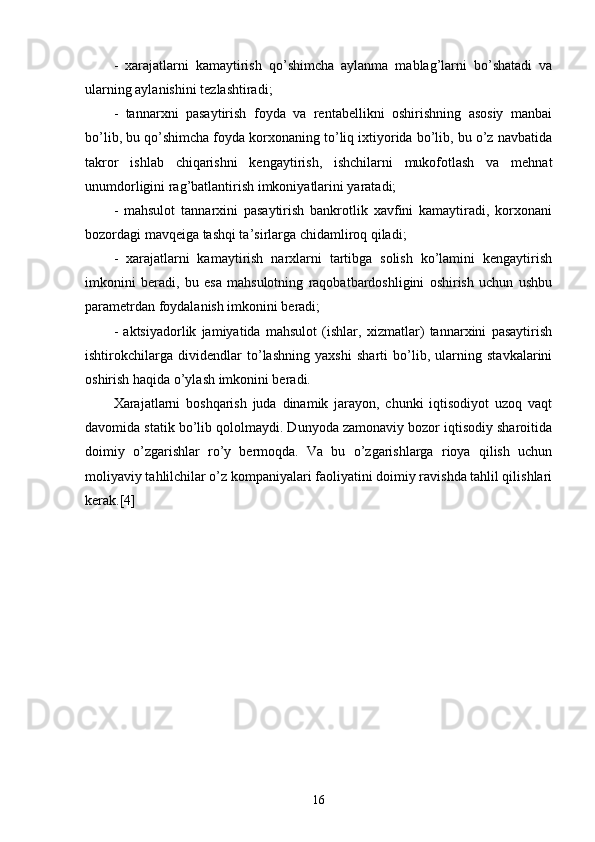 -   xarajatlarni   kamaytirish   qo’shimcha   aylanma   mablag’larni   bo’shatadi   va
ularning aylanishini tezlashtiradi;
-   tannarxni   pasaytirish   foyda   va   rentabellikni   oshirishning   asosiy   manbai
bo’lib, bu qo’shimcha foyda korxonaning to’liq ixtiyorida bo’lib, bu o’z navbatida
takror   ishlab   chiqarishni   kengaytirish,   ishchilarni   mukofotlash   va   mehnat
unumdorligini rag’batlantirish imkoniyatlarini yaratadi;
-   mahsulot   tannarxini   pasaytirish   bankrotlik   xavfini   kamaytiradi,   korxonani
bozordagi mavqeiga tashqi ta’sirlarga chidamliroq qiladi;
-   xarajatlarni   kamaytirish   narxlarni   tartibga   solish   ko’lamini   kengaytirish
imkonini   beradi,   bu   esa   mahsulotning   raqobatbardoshligini   oshirish   uchun   ushbu
parametrdan foydalanish imkonini beradi;
-   aktsiyadorlik   jamiyatida   mahsulot   (ishlar,   xizmatlar)   tannarxini   pasaytirish
ishtirokchilarga   dividendlar   to’lashning   yaxshi   sharti   bo’lib,   ularning   stavkalarini
oshirish haqida o’ylash imkonini beradi.
Xarajatlarni   boshqarish   juda   dinamik   jarayon,   chunki   iqtisodiyot   uzoq   vaqt
davomida statik bo’lib qololmaydi. Dunyoda zamonaviy bozor iqtisodiy sharoitida
doimiy   o’zgarishlar   ro’y   bermoqda.   Va   bu   o’zgarishlarga   rioya   qilish   uchun
moliyaviy tahlilchilar o’z kompaniyalari faoliyatini doimiy ravishda tahlil qilishlari
kerak.[4]
16 