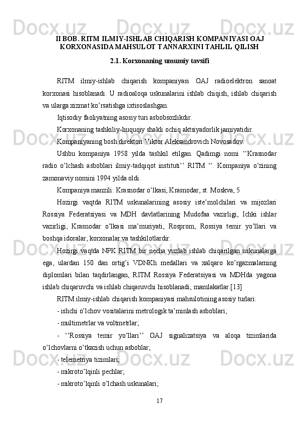 II BOB. RITM ILMIY-ISHLAB CHIQARISH KOMPANIYASI OAJ
KORXONASIDA MAHSULOT TANNARXINI TAHLIL QILISH
2.1. Korxonaning umumiy tavsifi
RITM   ilmiy-ishlab   chiqarish   kompaniyasi   OAJ   radioelektron   sanoat
korxonasi   hisoblanadi.   U   radioaloqa   uskunalarini   ishlab   chiqish,   ishlab   chiqarish
va ularga xizmat ko’rsatishga ixtisoslashgan.
Iqtisodiy faoliyatning asosiy turi asbobsozlikdir.
Korxonaning tashkiliy-huquqiy shakli ochiq aktsiyadorlik jamiyatidir.
Kompaniyaning bosh direktori Viktor Aleksandrovich Novosadov.
Ushbu   kompaniya   1958   yilda   tashkil   etilgan.   Qadimgi   nomi   ‘‘Krasnodar
radio   o’lchash   asboblari   ilmiy-tadqiqot   instituti’’   RITM   ‘‘.   Kompaniya   o’zining
zamonaviy nomini 1994 yilda oldi.
Kompaniya manzili: Krasnodar o’lkasi, Krasnodar, st. Moskva, 5
Hozirgi   vaqtda   RITM   uskunalarining   asosiy   iste’molchilari   va   mijozlari
Rossiya   Federatsiyasi   va   MDH   davlatlarining   Mudofaa   vazirligi,   Ichki   ishlar
vazirligi,   Krasnodar   o’lkasi   ma’muriyati,   Rosprom,   Rossiya   temir   yo’llari   va
boshqa idoralar, korxonalar va tashkilotlardir.
Hozirgi   vaqtda   NPK   RITM   bir   necha   yuzlab   ishlab   chiqarilgan   uskunalarga
ega,   ulardan   150   dan   ortig’i   VDNKh   medallari   va   xalqaro   ko’rgazmalarning
diplomlari   bilan   taqdirlangan,   RITM   Rossiya   Federatsiyasi   va   MDHda   yagona
ishlab chiqaruvchi va ishlab chiqaruvchi hisoblanadi; mamlakatlar.[13]
RITM ilmiy-ishlab chiqarish kompaniyasi mahsulotining asosiy turlari:
- ishchi o’lchov vositalarini metrologik ta’minlash asboblari;
- multimetrlar va voltmetrlar;
-   ‘‘Rossiya   temir   yo’llari’’   OAJ   signalizatsiya   va   aloqa   tizimlarida
o’lchovlarni o’tkazish uchun asboblar;
- telemetriya tizimlari;
- mikroto’lqinli pechlar;
- mikroto’lqinli o’lchash uskunalari;
17 