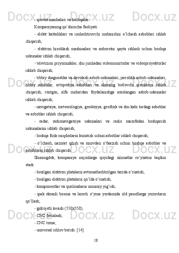 - quvvat manbalari va boshqalar.
Kompaniyaning qo’shimcha faoliyati:
-   elektr   kattaliklari   va   ionlashtiruvchi   nurlanishni   o’lchash   asboblari   ishlab
chiqarish;
-   elektron   hisoblash   mashinalari   va   axborotni   qayta   ishlash   uchun   boshqa
uskunalar ishlab chiqarish;
- televizion priyomniklar, shu jumladan videomonitorlar va videoproyektorlar
ishlab chiqarish;
- tibbiy diagnostika va davolash asbob-uskunalari, jarrohlik asbob-uskunalari,
tibbiy   asboblar,   ortopediya   asboblari   va   ularning   butlovchi   qismlarini   ishlab
chiqarish,   rentgen,   alfa   nurlaridan   foydalanishga   asoslangan   asbob-uskunalar
ishlab chiqarish;
- navigatsiya, meteorologiya, geodeziya, geofizik va shu kabi turdagi asboblar
va asboblar ishlab chiqarish;
-   radar,   radionavigatsiya   uskunalari   va   radio   masofadan   boshqarish
uskunalarini ishlab chiqarish;
- boshqa fizik miqdorlarni kuzatish uchun asboblar ishlab chiqarish;
-   o’lchash,   nazorat   qilish   va   sinovdan   o’tkazish   uchun   boshqa   asboblar   va
asboblarni ishlab chiqarish.
Shuningdek,   kompaniya   mijozlarga   quyidagi   xizmatlar   ro’yxatini   taqdim
etadi:
- bosilgan elektron platalarni avtomatlashtirilgan tarzda o’rnatish;
- bosilgan elektron platalarni qo’lda o’rnatish;
- komponentlar va qurilmalarni umumiy yig’ish;
-   ipak   ekranli   bosma   va   lazerli   o’yma   yordamida   old   panellarga   yozuvlarni
qo’llash;
- gidrojetli kesish (550x550);
- CNC frezalash;
- CNC torna;
- universal ishlov berish. [14]
18 