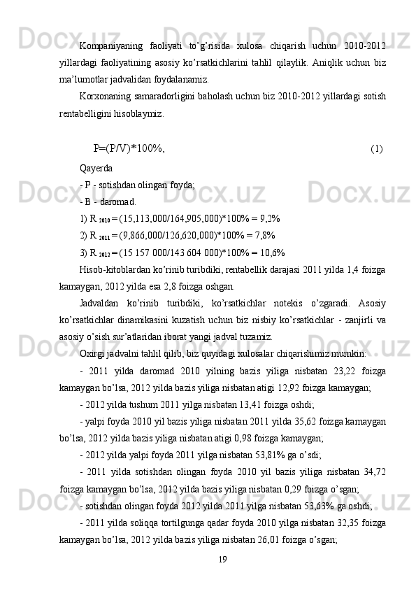 Kompaniyaning   faoliyati   to’g’risida   xulosa   chiqarish   uchun   2010-2012
yillardagi   faoliyatining   asosiy   ko’rsatkichlarini   tahlil   qilaylik.   Aniqlik   uchun   biz
ma’lumotlar jadvalidan foydalanamiz.
Korxonaning samaradorligini baholash uchun biz 2010-2012 yillardagi sotish
rentabelligini hisoblaymiz.
     P=(P/V)*100%,                                                             (1)
Qayerda
- P - sotishdan olingan foyda;
- B - daromad.
1) R 
2010  = (15,113,000/164,905,000)*100% = 9,2%
2) R 
2011  = (9,866,000/126,620,000)*100% = 7,8%
3) R 
2012  = (15 157 000/143 604 000)*100% = 10,6%
Hisob-kitoblardan ko’rinib turibdiki, rentabellik darajasi 2011 yilda 1,4 foizga
kamaygan, 2012 yilda esa 2,8 foizga oshgan.
Jadvaldan   ko’rinib   turibdiki,   ko’rsatkichlar   notekis   o’zgaradi.   Asosiy
ko’rsatkichlar   dinamikasini   kuzatish   uchun   biz   nisbiy   ko’rsatkichlar   -   zanjirli   va
asosiy o’sish sur’atlaridan iborat yangi jadval tuzamiz.
Oxirgi jadvalni tahlil qilib, biz quyidagi xulosalar chiqarishimiz mumkin:
-   2011   yilda   daromad   2010   yilning   bazis   yiliga   nisbatan   23,22   foizga
kamaygan bo’lsa, 2012 yilda bazis yiliga nisbatan atigi 12,92 foizga kamaygan;
- 2012 yilda tushum 2011 yilga nisbatan 13,41 foizga oshdi;
- yalpi foyda 2010 yil bazis yiliga nisbatan 2011 yilda 35,62 foizga kamaygan
bo’lsa, 2012 yilda bazis yiliga nisbatan atigi 0,98 foizga kamaygan;
- 2012 yilda yalpi foyda 2011 yilga nisbatan 53,81% ga o’sdi;
-   2011   yilda   sotishdan   olingan   foyda   2010   yil   bazis   yiliga   nisbatan   34,72
foizga kamaygan bo’lsa, 2012 yilda bazis yiliga nisbatan 0,29 foizga o’sgan;
- sotishdan olingan foyda 2012 yilda 2011 yilga nisbatan 53,63% ga oshdi;
- 2011 yilda soliqqa tortilgunga qadar foyda 2010 yilga nisbatan 32,35 foizga
kamaygan bo’lsa, 2012 yilda bazis yiliga nisbatan 26,01 foizga o’sgan;
19 