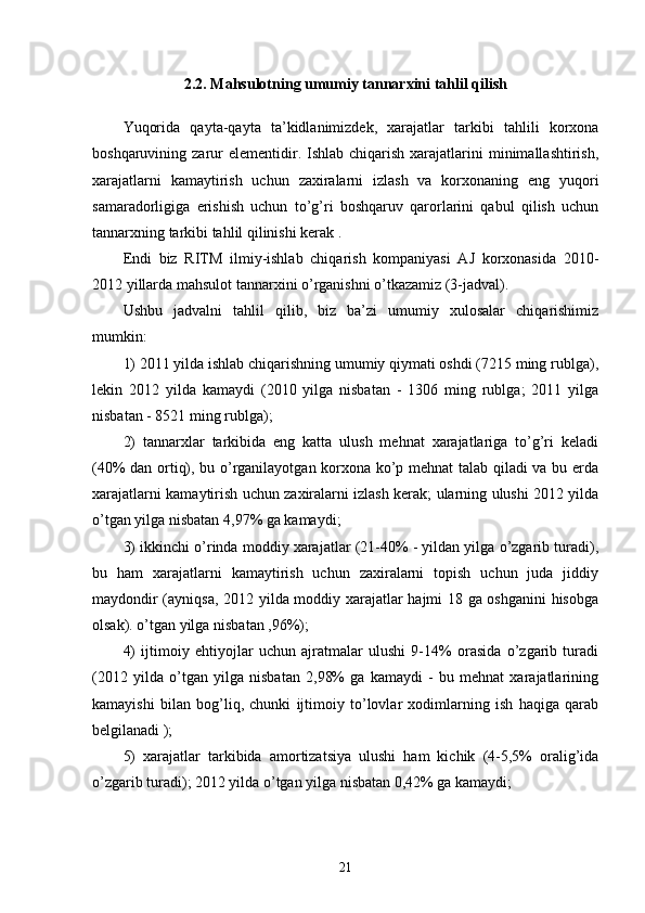 2.2. Mahsulotning umumiy tannarxini tahlil qilish
Yuqorida   qayta-qayta   ta’kidlanimizdek,   xarajatlar   tarkibi   tahlili   korxona
boshqaruvining zarur  elementidir.  Ishlab chiqarish  xarajatlarini   minimallashtirish,
xarajatlarni   kamaytirish   uchun   zaxiralarni   izlash   va   korxonaning   eng   yuqori
samaradorligiga   erishish   uchun   to’g’ri   boshqaruv   qarorlarini   qabul   qilish   uchun
tannarxning tarkibi tahlil qilinishi kerak .
Endi   biz   RITM   ilmiy-ishlab   chiqarish   kompaniyasi   AJ   korxonasida   2010-
2012 yillarda mahsulot tannarxini o’rganishni o’tkazamiz (3-jadval).
Ushbu   jadvalni   tahlil   qilib,   biz   ba’zi   umumiy   xulosalar   chiqarishimiz
mumkin:
1) 2011 yilda ishlab chiqarishning umumiy qiymati oshdi (7215 ming rublga),
lekin   2012   yilda   kamaydi   (2010   yilga   nisbatan   -   1306   ming   rublga;   2011   yilga
nisbatan - 8521 ming rublga);
2)   tannarxlar   tarkibida   eng   katta   ulush   mehnat   xarajatlariga   to’g’ri   keladi
(40% dan ortiq), bu o’rganilayotgan korxona ko’p mehnat talab qiladi va bu erda
xarajatlarni kamaytirish uchun zaxiralarni izlash kerak; ularning ulushi 2012 yilda
o’tgan yilga nisbatan 4,97% ga kamaydi;
3) ikkinchi o’rinda moddiy xarajatlar (21-40% - yildan yilga o’zgarib turadi),
bu   ham   xarajatlarni   kamaytirish   uchun   zaxiralarni   topish   uchun   juda   jiddiy
maydondir (ayniqsa, 2012 yilda moddiy xarajatlar hajmi 18 ga oshganini  hisobga
olsak). o’tgan yilga nisbatan ,96%);
4)   ijtimoiy   ehtiyojlar   uchun   ajratmalar   ulushi   9-14%   orasida   o’zgarib   turadi
(2012   yilda   o’tgan   yilga   nisbatan   2,98%   ga   kamaydi   -   bu   mehnat   xarajatlarining
kamayishi   bilan   bog’liq,   chunki   ijtimoiy   to’lovlar   xodimlarning   ish   haqiga   qarab
belgilanadi );
5)   xarajatlar   tarkibida   amortizatsiya   ulushi   ham   kichik   (4-5,5%   oralig’ida
o’zgarib turadi); 2012 yilda o’tgan yilga nisbatan 0,42% ga kamaydi;
21 