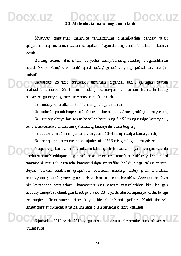 2.3. Mahsulot tannarxining omilli tahlili
Muayyan   xarajatlar   mahsulot   tannarxining   dinamikasiga   qanday   ta’sir
qilganini   aniq   tushunish   uchun   xarajatlar   o’zgarishining   omilli   tahlilini   o’tkazish
kerak.
Buning   uchun   elementlar   bo’yicha   xarajatlarning   mutlaq   o’zgarishlarini
topish   kerak.   Aniqlik   va   tahlil   qilish   qulayligi   uchun   yangi   jadval   tuzamiz   (5-
jadval).
Jadvaldan   ko’rinib   turibdiki,   umuman   olganda,   tahlil   qilingan   davrda
mahsulot   tannarxi   8521   ming   rublga   kamaygan   va   ushbu   ko’rsatkichning
o’zgarishiga quyidagi omillar ijobiy ta’sir ko’rsatdi:
1) moddiy xarajatlarni 25 667 ming rublga oshirish;
2) xodimlarga ish haqini to’lash xarajatlarini 11 097 ming rublga kamaytirish;
3) ijtimoiy ehtiyojlar uchun badallar hajmining 5 492 ming rublga kamayishi,
bu o’z navbatida mehnat xarajatlarining kamayishi bilan bog’liq;
4) asosiy vositalarning amortizatsiyasini 1044 ming rublga kamaytirish;
5) boshqa ishlab chiqarish xarajatlarini 16555 ming rublga kamaytirish.
Yuqoridagi barcha ma’lumotlarni tahlil qilib, korxona o’rganilayotgan davrda
ancha samarali ishlagan degan xulosaga kelishimiz mumkin. Rahbariyat mahsulot
tannarxini   sezilarli   darajada   kamaytirishga   muvaffaq   bo’ldi,   unga   ta’sir   etuvchi
deyarli   barcha   omillarni   qisqartirdi.   Korxona   ishidagi   salbiy   jihat   shundaki,
moddiy xarajatlar hajmining sezilarli va keskin o’sishi kuzatildi. Ayniqsa, ma’lum
bir   korxonada   xarajatlarni   kamaytirishning   asosiy   zaxiralaridan   biri   bo’lgan
moddiy xarajatlar ekanligini hisobga olsak. 2011 yilda ular kompaniya xodimlariga
ish   haqini   to’lash   xarajatlaridan   keyin   ikkinchi   o’rinni   egalladi.   Xuddi   shu   yili
ushbu xarajat elementi amalda ish haqi bilan birinchi o’rinni egalladi.
5-jadval   -   2012   yilda   2011   yilga   nisbatan   xarajat   elementlarining   o’zgarishi
(ming rubl)
24 