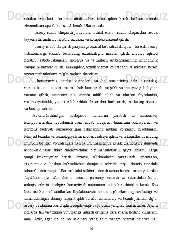 ishidan   eng   katta   daromad   olish   uchun   ta’sir   qilish   kerak   bo’lgan   alohida
elementlarni ajratib ko’rsatish kerak. Ular orasida:
-   asosiy   ishlab   chiqarish   jarayonini   tashkil   etish   -   ishlab   chiqarishni   texnik
tayyorlash, mahsulot sifatini uzluksiz va kompleks nazorat qilish;
- asosiy ishlab chiqarish jarayoniga xizmat ko’rsatish darajasi - bu erda asosiy
ustaxonalarga   etkazib   berishning   uzluksizligini   nazorat   qilish,   moddiy   iqtisod
holatini,   asbob-uskunalar,   energiya   va   ta’mirlash   ustaxonalarining   ishonchlilik
darajasini nazorat qilish, shuningdek, texnik xizmat ko’rsatishni ta’minlash kerak.
tayyor mahsulotlarni to’g’ri saqlash sharoitlari;
-   korxonaning   barcha   xizmatlari   va   bo’linmalarining   ishi   o’rtasidagi
munosabatlar   -   xodimlarni   malakali   boshqarish,   xo’jalik   va   moliyaviy   faoliyatni
nazorat   qilish,   axborotni   o’z   vaqtida   tahlil   qilish   va   ulardan   foydalanish,
ma’muriyatchilik,   yuqori   sifatli   ishlab   chiqarishni   boshqarish,   marketing   siyosati
va boshqa sohalar.
Avtomatlashtirilgan   boshqaruv   tizimlarini   yaratish   va   zamonaviy
kompyuterlardan   foydalanish   ham   ishlab   chiqarish   tannarxini   kamaytirish   va
korxona   faoliyati   samaradorligini   oshirishning   muhim   yo’nalishi   hisoblanadi.
Mavjud texnika va texnologiyalarni modernizatsiya qilish va takomillashtirishning
mumkin   bo’lgan   yo’nalishlari   haqida   unutmasligimiz   kerak.   Zamonaviy   dunyoda
asbob-uskunalar   ishlab   chiqaruvchilari   o’z   mahsulotlarini   qayta   ishlash,   ularga
yangi   imkoniyatlar   berish,   dizayni,   o’lchamlarini   yaxshilash,   operatsion,
ergonomik   va   boshqa   ko’rsatkichlar   darajasini   oshirish   orqali   doimiy   ravishda
takomillashtirmoqda. Ular mahsulot sifatini oshirish uchun barcha imkoniyatlardan
foydalanmoqda.   Ular   doimo,   asosan,   jismoniy   eskirish   va   eskirishdan   ko’ra,
axloqiy   eskirish   tezligini   kamaytirish   muammosi   bilan   kurashishlari   kerak.   Shu
bois   mazkur   mahsulotlardan   foydalanuvchi   ham   o’z   jihozlarining   xavfsizligi   va
samaradorligini   doimiy  nazorat  qilib  borishi,  zamonaviy  va  texnik  jihatdan   ilg’or
asosiy vositalarni xarid qilish orqali vaqti-vaqti bilan yangilab turishi zarur. Ayrim
hollarda fan va texnika yutuqlariga intilish ortiqcha xarajatlarni keltirib chiqarishi
aniq.   Axir,   agar   siz   doimo   uskunani   yangilab   tursangiz,   xizmat   muddati   hali
26 
