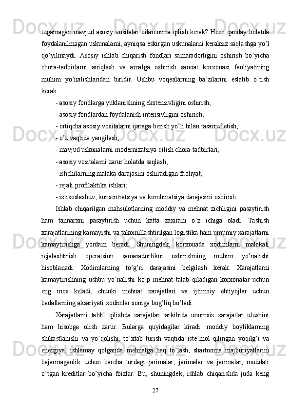 tugamagan mavjud asosiy vositalar bilan nima qilish kerak? Hech qanday holatda
foydalanilmagan uskunalarni, ayniqsa eskirgan uskunalarni keraksiz saqlashga yo’l
qo’yilmaydi.   Asosiy   ishlab   chiqarish   fondlari   samaradorligini   oshirish   bo’yicha
chora-tadbirlarni   aniqlash   va   amalga   oshirish   sanoat   korxonasi   faoliyatining
muhim   yo’nalishlaridan   biridir.   Ushbu   voqealarning   ba’zilarini   eslatib   o’tish
kerak:
- asosiy fondlarga yuklanishning ekstensivligini oshirish;
- asosiy fondlardan foydalanish intensivligini oshirish;
- ortiqcha asosiy vositalarni ijaraga berish yo’li bilan tasarruf etish;
- o’z vaqtida yangilash;
- mavjud uskunalarni modernizatsiya qilish chora-tadbirlari;
- asosiy vositalarni zarur holatda saqlash;
- ishchilarning malaka darajasini oshiradigan faoliyat;
- rejali profilaktika ishlari;
- ixtisoslashuv, konsentratsiya va kombinatsiya darajasini oshirish.
Ishlab   chiqarilgan   mahsulotlarning   moddiy   va   mehnat   zichligini   pasaytirish
ham   tannarxni   pasaytirish   uchun   katta   zaxirani   o’z   ichiga   oladi.   Tashish
xarajatlarining kamayishi va takomillashtirilgan logistika ham umumiy xarajatlarni
kamaytirishga   yordam   beradi.   Shuningdek,   korxonada   xodimlarni   malakali
rejalashtirish   operatsion   samaradorlikni   oshirishning   muhim   yo’nalishi
hisoblanadi.   Xodimlarning   to’g’ri   darajasini   belgilash   kerak.   Xarajatlarni
kamaytirishning   ushbu   yo’nalishi   ko’p   mehnat   talab   qiladigan   korxonalar   uchun
eng   mos   keladi,   chunki   mehnat   xarajatlari   va   ijtimoiy   ehtiyojlar   uchun
badallarning aksariyati xodimlar soniga bog’liq bo’ladi.
Xarajatlarni   tahlil   qilishda   xarajatlar   tarkibida   unumsiz   xarajatlar   ulushini
ham   hisobga   olish   zarur.   Bularga   quyidagilar   kiradi:   moddiy   boyliklarning
shikastlanishi   va   yo’qolishi,   to’xtab   turish   vaqtida   iste’mol   qilingan   yoqilg’i   va
energiya,   ishlamay   qolganda   mehnatga   haq   to’lash,   shartnoma   majburiyatlarini
bajarmaganlik   uchun   barcha   turdagi   jarimalar,   jarimalar   va   jarimalar,   muddati
o’tgan   kreditlar   bo’yicha   foizlar.   Bu,   shuningdek,   ishlab   chiqarishda   juda   keng
27 