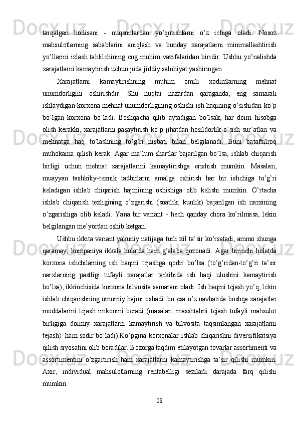 tarqalgan   hodisani   -   nuqsonlardan   yo’qotishlarni   o’z   ichiga   oladi.   Nosoz
mahsulotlarning   sabablarini   aniqlash   va   bunday   xarajatlarni   minimallashtirish
yo’llarini izlash tahlilchining eng muhim  vazifalaridan biridir. Ushbu yo’nalishda
xarajatlarni kamaytirish uchun juda jiddiy salohiyat yashiringan.
Xarajatlarni   kamaytirishning   muhim   omili   xodimlarning   mehnat
unumdorligini   oshirishdir.   Shu   nuqtai   nazardan   qaraganda,   eng   samarali
ishlaydigan korxona mehnat unumdorligining oshishi ish haqining o’sishidan ko’p
bo’lgan   korxona   bo’ladi.   Boshqacha   qilib   aytadigan   bo’lsak,   har   doim   hisobga
olish kerakki, xarajatlarni pasaytirish ko’p jihatdan hosildorlik o’sish sur’atlari va
mehnatga   haq   to’lashning   to’g’ri   nisbati   bilan   belgilanadi.   Buni   batafsilroq
muhokama   qilish   kerak.   Agar   ma’lum   shartlar   bajarilgan   bo’lsa,   ishlab   chiqarish
birligi   uchun   mehnat   xarajatlarini   kamaytirishga   erishish   mumkin.   Masalan,
muayyan   tashkiliy-texnik   tadbirlarni   amalga   oshirish   har   bir   ishchiga   to’g’ri
keladigan   ishlab   chiqarish   hajmining   oshishiga   olib   kelishi   mumkin.   O’rtacha
ishlab   chiqarish   tezligining   o’zgarishi   (soatlik,   kunlik)   bajarilgan   ish   narxining
o’zgarishiga   olib   keladi.   Yana   bir   variant   -   hech   qanday   chora   ko’rilmasa,   lekin
belgilangan me’yordan oshib ketgan.
Ushbu ikkita variant yakuniy natijaga turli xil ta’sir ko’rsatadi, ammo shunga
qaramay,  kompaniya   ikkala   holatda  ham   g’alaba   qozonadi.   Agar   birinchi   holatda
korxona   ishchilarning   ish   haqini   tejashga   qodir   bo’lsa   (to’g’ridan-to’g’ri   ta’sir
narxlarning   pastligi   tufayli   xarajatlar   tarkibida   ish   haqi   ulushini   kamaytirish
bo’lsa), ikkinchisida korxona bilvosita samarani oladi. Ish haqini tejash yo’q, lekin
ishlab chiqarishning umumiy hajmi oshadi, bu esa o’z navbatida boshqa xarajatlar
moddalarini   tejash   imkonini   beradi   (masalan,   masshtabni   tejash   tufayli   mahsulot
birligiga   doimiy   xarajatlarni   kamaytirish   va   bilvosita   taqsimlangan   xarajatlarni
tejash). ham sodir bo’ladi).Ko’pgina korxonalar ishlab chiqarishni diversifikatsiya
qilish siyosatini olib boradilar. Bozorga taqdim etilayotgan tovarlar assortimenti va
assortimentini   o’zgartirish   ham   xarajatlarni   kamaytirishga   ta’sir   qilishi   mumkin.
Axir,   individual   mahsulotlarning   rentabelligi   sezilarli   darajada   farq   qilishi
mumkin.
28 