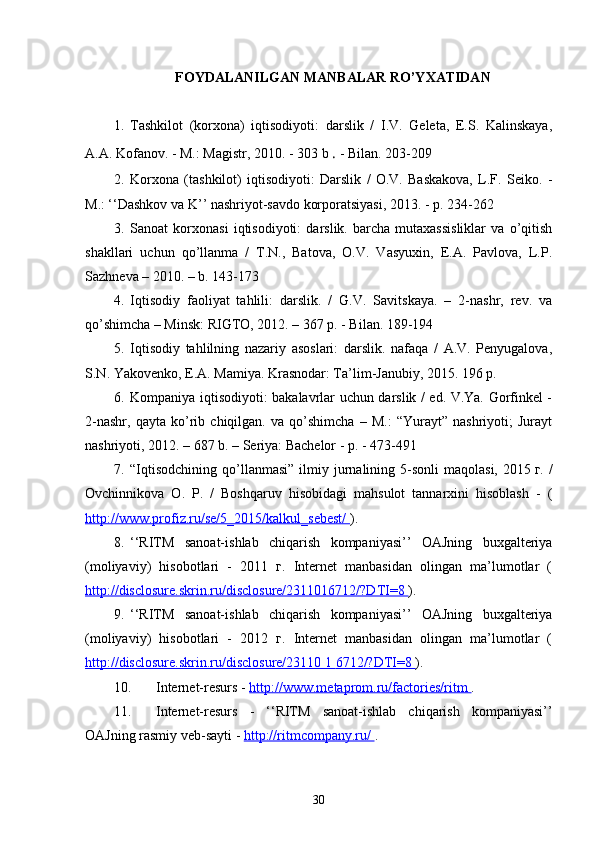 FOYDALANILGAN MANBALAR RO’YXATIDAN
1. Tashkilot   (korxona)   iqtisodiyoti:   darslik   /   I.V.   Geleta,   E.S.   Kalinskaya,
A.A. Kofanov. - M.: Magistr, 2010. - 303 b  .  - Bilan. 203-209
2. Korxona   (tashkilot)   iqtisodiyoti:   Darslik   /   O.V.   Baskakova,   L.F.   Seiko.   -
M.: ‘‘Dashkov va K’’ nashriyot-savdo korporatsiyasi, 2013. - p. 234-262
3. Sanoat   korxonasi   iqtisodiyoti:   darslik.   barcha   mutaxassisliklar   va   o’qitish
shakllari   uchun   qo’llanma   /   T.N.,   Batova,   O.V.   Vasyuxin,   E.A.   Pavlova,   L.P.
Sazhneva – 2010. – b. 143-173
4. Iqtisodiy   faoliyat   tahlili:   darslik.   /   G.V.   Savitskaya.   –   2-nashr,   rev.   va
qo’shimcha – Minsk: RIGTO, 2012. – 367 p. - Bilan. 189-194
5. Iqtisodiy   tahlilning   nazariy   asoslari:   darslik.   nafaqa   /   A.V.   Penyugalova,
S.N. Yakovenko, E.A. Mamiya. Krasnodar: Ta’lim-Janubiy, 2015. 196 p.
6. Kompaniya iqtisodiyoti: bakalavrlar uchun darslik / ed. V.Ya. Gorfinkel -
2-nashr,   qayta   ko’rib   chiqilgan.   va   qo’shimcha   –   M.:   “Yurayt”   nashriyoti;   Jurayt
nashriyoti, 2012. – 687 b. – Seriya: Bachelor - p. - 473-491
7. “Iqtisodchining  qo’llanmasi”  ilmiy jurnalining 5-sonli   maqolasi,  2015   г.  /
Ovchinnikova   O.   P.   /   Boshqaruv   hisobidagi   mahsulot   tannarxini   hisoblash   -   (
http://www.profiz.ru/se/5_2015/kalkul_sebest/  ).
8. ‘‘RITM   sanoat-ishlab   chiqarish   kompaniyasi’’   OAJning   buxgalteriya
(moliyaviy)   hisobotlari   -   2011   г.   Internet   manbasidan   olingan   ma’lumotlar   (
http://disclosure.skrin.ru/disclosure/2311016712/?DTI=8  ).
9. ‘‘RITM   sanoat-ishlab   chiqarish   kompaniyasi’’   OAJning   buxgalteriya
(moliyaviy)   hisobotlari   -   2012   г.   Internet   manbasidan   olingan   ma’lumotlar   (
http://disclosure.skrin.ru/disclosure/23110     1     6712/?DTI=8     ).
10. Internet-resurs -  http://www.metaprom.ru/factories/ritm  .
11. Internet-resurs   -   ‘‘RITM   sanoat-ishlab   chiqarish   kompaniyasi’’
OAJning rasmiy veb-sayti -  http://ritmcompany.ru/  .
30 