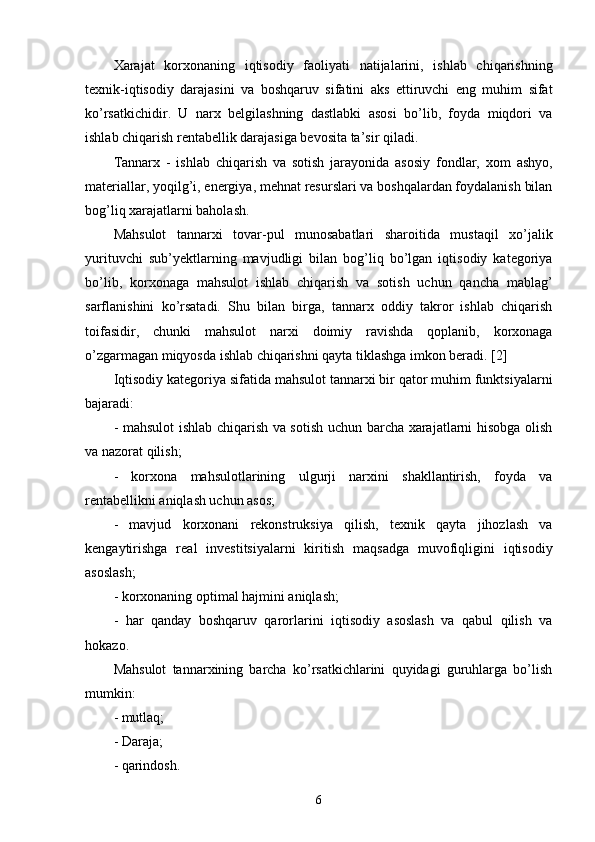 Xarajat   korxonaning   iqtisodiy   faoliyati   natijalarini,   ishlab   chiqarishning
texnik-iqtisodiy   darajasini   va   boshqaruv   sifatini   aks   ettiruvchi   eng   muhim   sifat
ko’rsatkichidir.   U   narx   belgilashning   dastlabki   asosi   bo’lib,   foyda   miqdori   va
ishlab chiqarish rentabellik darajasiga bevosita ta’sir qiladi.
Tannarx   -   ishlab   chiqarish   va   sotish   jarayonida   asosiy   fondlar,   xom   ashyo,
materiallar, yoqilg’i, energiya, mehnat resurslari va boshqalardan foydalanish bilan
bog’liq xarajatlarni baholash.
Mahsulot   tannarxi   tovar-pul   munosabatlari   sharoitida   mustaqil   xo’jalik
yurituvchi   sub’yektlarning   mavjudligi   bilan   bog’liq   bo’lgan   iqtisodiy   kategoriya
bo’lib,   korxonaga   mahsulot   ishlab   chiqarish   va   sotish   uchun   qancha   mablag’
sarflanishini   ko’rsatadi.   Shu   bilan   birga,   tannarx   oddiy   takror   ishlab   chiqarish
toifasidir,   chunki   mahsulot   narxi   doimiy   ravishda   qoplanib,   korxonaga
o’zgarmagan miqyosda ishlab chiqarishni qayta tiklashga imkon beradi. [2]
Iqtisodiy kategoriya sifatida mahsulot tannarxi bir qator muhim funktsiyalarni
bajaradi:
- mahsulot ishlab chiqarish va sotish uchun barcha xarajatlarni hisobga olish
va nazorat qilish;
-   korxona   mahsulotlarining   ulgurji   narxini   shakllantirish,   foyda   va
rentabellikni aniqlash uchun asos;
-   mavjud   korxonani   rekonstruksiya   qilish,   texnik   qayta   jihozlash   va
kengaytirishga   real   investitsiyalarni   kiritish   maqsadga   muvofiqligini   iqtisodiy
asoslash;
- korxonaning optimal hajmini aniqlash;
-   har   qanday   boshqaruv   qarorlarini   iqtisodiy   asoslash   va   qabul   qilish   va
hokazo.
Mahsulot   tannarxining   barcha   ko’rsatkichlarini   quyidagi   guruhlarga   bo’lish
mumkin:
- mutlaq;
- Daraja;
- qarindosh.
6 