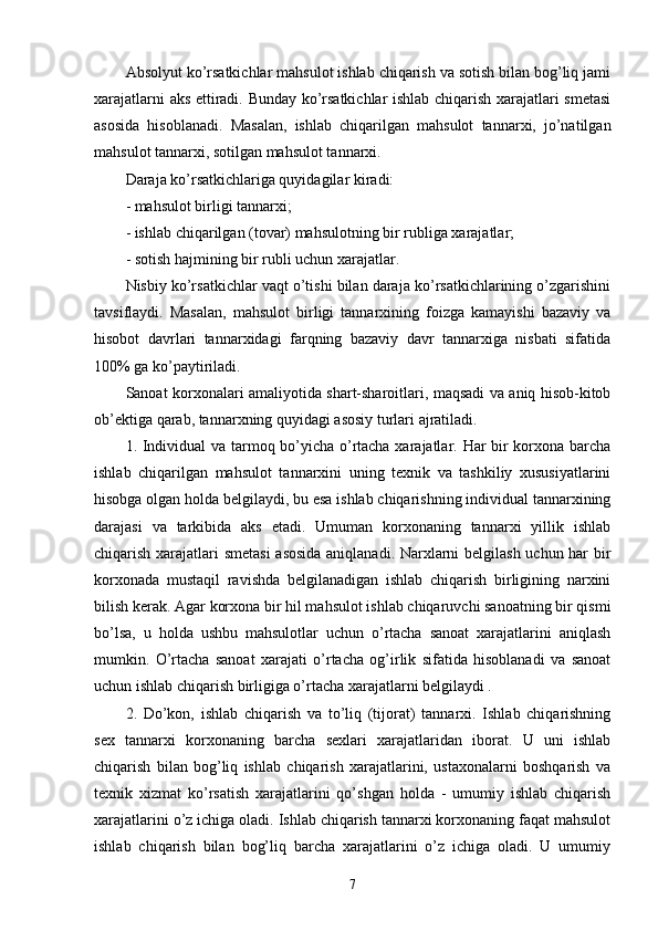 Absolyut ko’rsatkichlar mahsulot ishlab chiqarish va sotish bilan bog’liq jami
xarajatlarni aks ettiradi. Bunday ko’rsatkichlar ishlab chiqarish xarajatlari smetasi
asosida   hisoblanadi.   Masalan,   ishlab   chiqarilgan   mahsulot   tannarxi,   jo’natilgan
mahsulot tannarxi, sotilgan mahsulot tannarxi.
Daraja ko’rsatkichlariga quyidagilar kiradi:
- mahsulot birligi tannarxi;
- ishlab chiqarilgan (tovar) mahsulotning bir rubliga xarajatlar;
- sotish hajmining bir rubli uchun xarajatlar.
Nisbiy ko’rsatkichlar vaqt o’tishi bilan daraja ko’rsatkichlarining o’zgarishini
tavsiflaydi.   Masalan,   mahsulot   birligi   tannarxining   foizga   kamayishi   bazaviy   va
hisobot   davrlari   tannarxidagi   farqning   bazaviy   davr   tannarxiga   nisbati   sifatida
100% ga ko’paytiriladi.
Sanoat korxonalari amaliyotida shart-sharoitlari, maqsadi va aniq hisob-kitob
ob’ektiga qarab, tannarxning quyidagi asosiy turlari ajratiladi.
1. Individual va tarmoq bo’yicha o’rtacha xarajatlar. Har bir korxona barcha
ishlab   chiqarilgan   mahsulot   tannarxini   uning   texnik   va   tashkiliy   xususiyatlarini
hisobga olgan holda belgilaydi, bu esa ishlab chiqarishning individual tannarxining
darajasi   va   tarkibida   aks   etadi.   Umuman   korxonaning   tannarxi   yillik   ishlab
chiqarish xarajatlari smetasi  asosida aniqlanadi. Narxlarni belgilash uchun har bir
korxonada   mustaqil   ravishda   belgilanadigan   ishlab   chiqarish   birligining   narxini
bilish kerak. Agar korxona bir hil mahsulot ishlab chiqaruvchi sanoatning bir qismi
bo’lsa,   u   holda   ushbu   mahsulotlar   uchun   o’rtacha   sanoat   xarajatlarini   aniqlash
mumkin.   O’rtacha   sanoat   xarajati   o’rtacha   og’irlik   sifatida   hisoblanadi   va   sanoat
uchun ishlab chiqarish birligiga o’rtacha xarajatlarni belgilaydi .
2.   Do’kon,   ishlab   chiqarish   va   to’liq   (tijorat)   tannarxi.   Ishlab   chiqarishning
sex   tannarxi   korxonaning   barcha   sexlari   xarajatlaridan   iborat.   U   uni   ishlab
chiqarish   bilan   bog’liq   ishlab   chiqarish   xarajatlarini,   ustaxonalarni   boshqarish   va
texnik   xizmat   ko’rsatish   xarajatlarini   qo’shgan   holda   -   umumiy   ishlab   chiqarish
xarajatlarini o’z ichiga oladi. Ishlab chiqarish tannarxi korxonaning faqat mahsulot
ishlab   chiqarish   bilan   bog’liq   barcha   xarajatlarini   o’z   ichiga   oladi.   U   umumiy
7 
