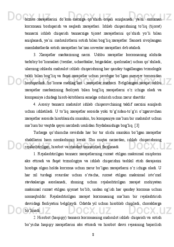 biznes   xarajatlarini   do’kon   narxiga   qo’shish   orqali   aniqlanadi,   ya’ni.   umuman
korxonani   boshqarish   va   saqlash   xarajatlari.   Ishlab   chiqarishning   to’liq   (tijorat)
tannarxi   ishlab   chiqarish   tannarxiga   tijorat   xarajatlarini   qo’shish   yo’li   bilan
aniqlanadi, ya’ni. mahsulotlarni sotish bilan bog’liq xarajatlar. Sanoati rivojlangan
mamlakatlarda sotish xarajatlari ba’zan inventar xarajatlari deb ataladi.
3.   Xarajatlar   markazining   narxi.   Ushbu   xarajatlar   korxonaning   alohida
tarkibiy bo’linmalari (tsexlar, uchastkalar, brigadalar, qurilmalar) uchun qo’shiladi,
ularning ishlashi mahsulot ishlab chiqarishning har qanday tugallangan texnologik
tsikli bilan bog’liq va faqat xarajatlar uchun javobgar bo’lgan menejer tomonidan
boshqariladi. bo’linma mablag’lari - xarajatlar markazi. Belgilangan xarajat ushbu
xarajatlar   markazining   faoliyati   bilan   bog’liq   xarajatlarni   o’z   ichiga   oladi   va
kompaniya ichidagi hisob-kitoblarni amalga oshirish uchun zarur shartdir.
4.   Asosiy   tannarx   mahsulot   ishlab   chiqaruvchining   taklif   narxini   aniqlash
uchun   ishlatiladi.   U   to’liq   xarajatlar   asosida   yoki   to’g’ridan-to’g’ri   o’zgaruvchan
xarajatlar asosida hisoblanishi mumkin, bu kompaniya ma’lum bir mahsulot uchun
ma’lum bir vaqtda qaysi narxlash usulidan foydalanishiga bog’liq. [3]
Turlarga   qo’shimcha   ravishda   har   bir   tur   olishi   mumkin   bo’lgan   xarajatlar
shakllarini   ham   nomlashimiz   kerak.   Shu   nuqtai   nazardan,   ishlab   chiqarishning
rejalashtirilgan, hisobot va standart tannarxlari farqlanadi.
1.   Rejalashtirilgan   tannarx   xarajatlarning   ruxsat   etilgan   maksimal   miqdorini
aks   ettiradi   va   faqat   texnologiya   va   ishlab   chiqarishni   tashkil   etish   darajasini
hisobga olgan holda korxona uchun zarur bo’lgan xarajatlarni  o’z ichiga oladi. U
har   xil   turdagi   resurslar   uchun   o’rtacha,   ruxsat   etilgan   maksimal   iste’mol
stavkalariga   asoslanadi,   shuning   uchun   rejalashtirilgan   xarajat   mohiyatan
maksimal   ruxsat   etilgan   qiymat   bo’lib,   undan   og’ish   har   qanday   korxona   uchun
nomaqbuldir.   Rejalashtirilgan   xarajat   korxonaning   ma’lum   bir   rejalashtirish
davridagi   faoliyatini   belgilaydi.   Odatda   yil   uchun   hisoblab   chiqiladi,   choraklarga
bo’linadi.
2. Hisobot (haqiqiy) tannarx korxonaning mahsulot ishlab chiqarish va sotish
bo’yicha   haqiqiy   xarajatlarini   aks   ettiradi   va   hisobot   davri   rejasining   bajarilish
8 