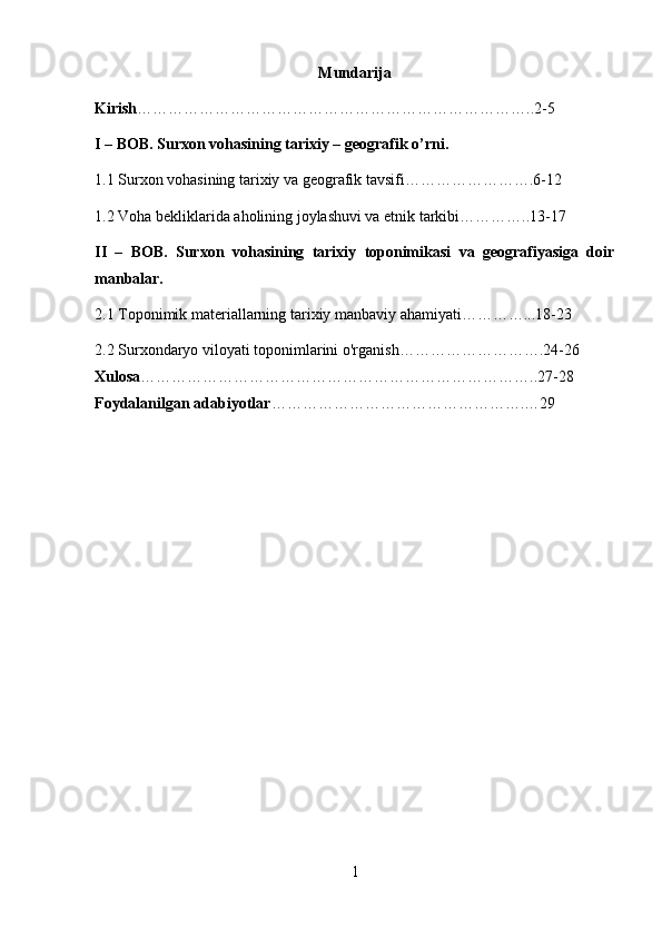 Mundarija
Kirish …………………………………………………………………..2-5
I – BOB. Surxon vohasining tarixiy – geografik o’rni.
1.1 Surxon vohasining tarixiy va geografik tavsifi…………………….6-12
1.2 Voha bekliklarida aholining joylashuvi va etnik tarkibi…………..13-17
II   –   BOB.   Surxon   vohasining   tarixiy   toponimikasi   va   geografiyasiga   doir
manbalar.
2.1  Toponimik   materiallarning   tarixiy   manbaviy   ahamiyati…………...18-23
2.2  Surxondaryo viloyati toponimlarini o'rganish……………………….24-26
Xulosa …………………………………………………………………..27-28
Foydalanilgan adabiyotlar ………………………………………….…29
1 