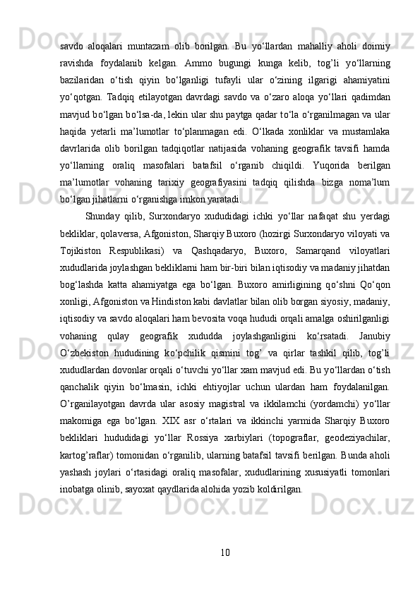 savdo   aloqalari   muntazam   olib   borilgan.   Bu   y о ‘llardan   mahalliy   aholi   doimiy
ravishda   foydalanib   kelgan.   Ammo   bugungi   kunga   kelib,   tog’li   y о ‘llarning
bazilaridan   о ‘tish   qiyin   b о ‘lganligi   tufayli   ular   о ‘zining   ilgarigi   ahamiyatini
y о ‘qotgan.   Tadqiq   etilayotgan   davrdagi   savdo   va   о ‘zaro   aloqa   y о ‘llari   qadimdan
mavjud b о ‘lgan b о ‘lsa-da, lekin ular shu paytga qadar t о ‘la   о ‘rganilmagan va ular
haqida   yetarli   ma’lumotlar   t о ‘planmagan   edi.   О ‘lkada   xonliklar   va   mustamlaka
davrlarida   olib   borilgan   tadqiqotlar   natijasida   vohaning   geografik   tavsifi   hamda
y о ‘llarning   oraliq   masofalari   batafsil   о ‘rganib   chiqildi.   Yuqorida   berilgan
ma’lumotlar   vohaning   tarixiy   geografiyasini   tadqiq   qilishda   bizga   noma’lum
b о ‘lgan jihatlarni  о ‘rganishga imkon yaratadi. 
Shunday   qilib,   Surxondaryo   xududidagi   ichki   y о ‘llar   nafaqat   shu   yerdagi
bekliklar, qolaversa, Afgoniston, Sharqiy Buxoro (hozirgi Surxondaryo viloyati va
Tojikiston   Respublikasi)   va   Qashqadaryo,   Buxoro,   Samarqand   viloyatlari
xududlarida joylashgan bekliklarni ham bir-biri bilan iqtisodiy va madaniy jihatdan
bog‘lashda   katta   ahamiyatga   ega   b о ‘lgan.   Buxoro   amirligining   q о ‘shni   Q о ‘qon
xonligi, Afgoniston va Hindiston kabi davlatlar bilan olib borgan siyosiy, madaniy,
iqtisodiy va savdo aloqalari ham bevosita voqa hududi orqali amalga oshirilganligi
vohaning   qulay   geografik   xududda   joylashganligini   k о ‘rsatadi.   Janubiy
О ‘zbekiston   hududining   k о ‘pchilik   qismini   tog’   va   qirlar   tashkil   qilib,   tog’li
xududlardan dovonlar orqali  о ‘tuvchi y о ‘llar xam mavjud edi. Bu y о ‘llardan  о ‘tish
qanchalik   qiyin   b о ‘lmasin,   ichki   ehtiyojlar   uchun   ulardan   ham   foydalanilgan.
O’rganilayotgan   davrda   ular   asosiy   magistral   va   ikkilamchi   (yordamchi)   y о ‘llar
makomiga   ega   b о ‘lgan.   XIX   asr   о ‘rtalari   va   ikkinchi   yarmida   Sharqiy   Buxoro
bekliklari   hududidagi   y о ‘llar   Rossiya   xarbiylari   (topograflar,   geodeziyachilar,
kartog’raflar) tomonidan   о ‘rganilib, ularning batafsil tavsifi berilgan. Bunda aholi
yashash   joylari   о ‘rtasidagi   oraliq   masofalar,   xududlarining   xususiyatli   tomonlari
inobatga olinib, sayoxat qaydlarida alohida yozib koldirilgan.
10 